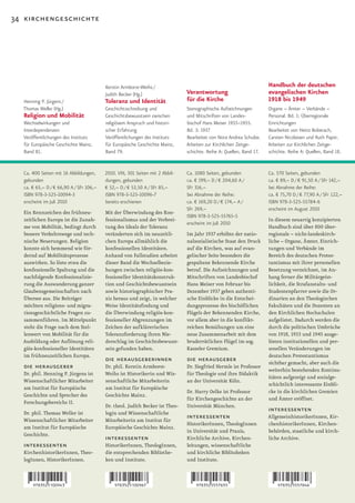 34 kirchengeschichte




                                         Kerstin Armborst-Weihs /                                                     Handbuch der deutschen
                                         Judith Becker (Hg.)                   Verantwortung                          evangelischen Kirchen
  Henning P. Jürgens /                   Toleranz und Identität                für die Kirche                         1918 bis 1949
  Thomas Weller (Hg.)                    Geschichtsschreibung und              Stenographische Aufzeichnungen         Organe – Ämter – Verbände –
  Religion und Mobilität                 Geschichtsbewusstsein zwischen        und Mitschriften von Landes-           Personal. Bd. 1: Überregionale
  Wechselwirkungen und                   religiösem Anspruch und histori-      bischof Hans Meiser 1933–1955.         Einrichtungen
  Interdependenzen                       scher Erfahrung                       Bd. 3: 1937                            Bearbeitet von Heinz Boberach,
  Veröffentlichungen des Instituts       Veröffentlichungen des Instituts      Bearbeitet von Nora Andrea Schulze.    Carsten Nicolaisen und Ruth Papst.
  für Europäische Geschichte Mainz,      für Europäische Geschichte Mainz,     Arbeiten zur Kirchlichen Zeitge-       Arbeiten zur Kirchlichen Zeitge-
  Band 81.                               Band 79.                              schichte. Reihe A: Quellen, Band 17.   schichte. Reihe A: Quellen, Band 18.


  Ca. 400 Seiten mit 16 Abbildungen,     2010. VIII, 301 Seiten mit 2 Abbil-   Ca. 1080 Seiten, gebunden              Ca. 570 Seiten, gebunden
  gebunden                               dungen, gebunden                      ca. € 199,– D / € 204,60 A /           ca. € 89,– D / € 91,50 A / SFr 142,–
  ca. € 65,– D / € 66,90 A / SFr 106,–   € 52,– D / € 53,50 A / SFr 85,–       SFr 316,–                              bei Abnahme der Reihe:
  ISBN 978-3-525-10094-3                 ISBN 978-3-525-10096-7                bei Abnahme der Reihe:                 ca. € 75,70 D / € 77,90 A / SFr 122,–
  erscheint im Juli 2010                 bereits erschienen                    ca. € 169,20 D / € 174,– A /           ISBN 978-3-525-55784-6
                                                                               SFr 269,–                              erscheint im August 2010
  Ein Kennzeichen des frühneu-           Mit der Überwindung des Kon-
                                                                               ISBN 978-3-525-55765-5
  zeitlichen Europa ist die Zunah-       fessionalismus und der Verbrei-                                              In diesem neuartig konzipierten
                                                                               erscheint im Juli 2010
  me von Mobilität, bedingt durch        tung des Ideals der Toleranz                                                 Handbuch sind über 800 über-
  bessere Verkehrswege und tech-         veränderten sich im neuzeitli-        Im Jahr 1937 erhöhte der natio-        regionale – nicht-landeskirch-
  nische Neuerungen. Religion            chen Europa allmählich die            nalsozialistische Staat den Druck      liche – Organe, Ämter, Einrich-
  konnte sich hemmend wie för-           konfessionellen Identitäten.          auf die Kirchen, was auf evan-         tungen und Verbände im
  dernd auf Mobilitätsprozesse           Anhand von Fallstudien arbeitet       gelischer Seite besonders die          Bereich des deutschen Protes-
  auswirken. So löste etwa die           dieser Band die Wechselbezie-         gespaltene Bekennende Kirche           tantismus mit ihrer personellen
  konfessionelle Spaltung und die        hungen zwischen religiös-kon-         betraf. Die Aufzeichnungen und         Besetzung verzeichnet, im An-
  nachfolgende Konfessionalisie-         fessioneller Identitätskonstruk-      Mitschriften von Landesbischof         hang ferner die Militärgeist-
  rung die Auswanderung ganzer           tion und Geschichtsbewusstsein        Hans Meiser von Februar bis            lichkeit, die Strafanstalts- und
  Glaubensgemeinschaften nach            sowie historiographischer Pra-        Dezember 1937 geben authenti-          Studentenpfarrer sowie die Or-
  Übersee aus. Die Beiträger             xis heraus und zeigt, in welcher      sche Einblicke in die Entschei-        dinarien an den Theologischen
  möchten religions- und migra-          Weise Identitätsfindung und           dungsprozesse des bischöflichen        Fakultäten und die Dozenten an
  tionsgeschichtliche Fragen zu-         die Überwindung religiös-kon-         Flügels der Bekennenden Kirche,        den Kirchlichen Hochschulen
  sammenführen. Im Mittelpunkt           fessioneller Abgrenzungen im          vor allem aber in die konflikt-        aufgelistet. Dadurch werden die
  steht die Frage nach dem Stel-         Zeichen der aufklärerischen           reichen Bemühungen um eine             durch die politischen Umbrüche
  lenwert von Mobilität für die          Toleranzforderung ihren Nie-          neue Zusammenarbeit mit dem            von	1918,	1933	und	1945	ausge-
  Ausbildung oder Auflösung reli-        derschlag im Geschichtsbewusst-       bruderrätlichen Flügel im sog.         lösten institutionellen und per-
  giös-konfessioneller Identitäten       sein gefunden haben.                  Kasseler Gremium.                      sonellen Veränderungen im
  im frühneuzeitlichen Europa.                                                                                        deutschen Protestantismus
                                         die herausgeberinnen                  die herausgeber                        sichtbar gemacht, aber auch die
  die herausgeber                        Dr. phil. Kerstin Armborst-           Dr. Siegfried Hermle ist Professor
                                                                                                                      weiterhin bestehenden Kontinu-
  Dr. phil. Henning P. Jürgens ist       Weihs ist Historikerin und Wis-       für Theologie und ihre Didaktik
                                                                                                                      itäten aufgezeigt und sozialge-
  Wissenschaftlicher Mitarbeiter         senschaftliche Mitarbeiterin          an der Universität Köln.
                                                                                                                      schichtlich interessante Einbli-
  am Institut für Europäische            am Institut für Europäische
                                                                               Dr. Harry Oelke ist Professor          cke in die kirchlichen Gremien
  Geschichte und Sprecher des            Geschichte Mainz.
                                                                               für Kirchengeschichte an der           und Ämter eröffnet.
  Forschungsbereichs II.
                                         Dr. theol. Judith Becker ist Theo-    Universität München.
  Dr. phil. Thomas Weller ist            login und Wissenschaftliche
                                                                                                                      interessenten
  Wissenschaftlicher Mitarbeiter         Mitarbeiterin am Institut für
                                                                               interessenten                          AllgemeinhistorikerInnen, Kir-
                                                                               HistorikerInnen, TheologInnen          chenhistorikerInnen, Kirchen-
  am Institut für Europäische            Europäische Geschichte Mainz.
                                                                               in Universität und Praxis,             behörden, staatliche und kirch-
  Geschichte.
                                         interessenten                         Kirchliche Archive, Kirchen-           liche Archive.
  interessenten                          HistorikerInnen, TheologInnen,        leitungen, wissenschaftliche
  KirchenhistorikerInnen, Theo-          die entsprechenden Bibliothe-         und kirchliche Biblitoheken
  logInnen, HistorikerInnen.             ken und Institute.                    und Institute.
 