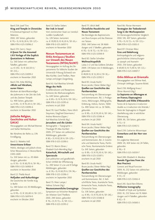 36 wissenschaftliche reihen, neuerscheinungen 2010



  Band 234: Jozef Tino                     Band 13: Stefan Siebers                 Band 77: Ulrich Mell                    Band 86: Florian Herrmann
  King and Temple in Chronicles            Der Irak in Israel                      Christliche Hauskirche und              Strategien der Todesdarstel-
  A Contextual Approach to their           Vom zionistischen Staat zur transkul-   Neues Testament                         lung in der Markuspassion
  Relations                                turellen Gesellschaft                   Die Ikonologie des Baptisteriums        Ein literaturgeschichtlicher Vergleich
  2010. 183 Seiten, gebunden               Ca. 128 Seiten, kartoniert              von Dura Europos und das Diatessa-      2010. VIII, 407 Seiten, gebunden
  € 79,– D / € 81,30 A / SFr 127,–         ca. € 39,90 D / € 41,10 A / SFr 65,–    ron Tatians                             € 70,– D / € 72,– A / SFr 113,–
  ISBN 978-3-525-53096-2                   ISBN 978-3-525-56937-5                  2010. 340 Seiten mit 38 Abbil-          ISBN 978-3-525-55011-3
                                           erscheint im November 2010              dungen und 5 Tabellen, gebunden
  Band 235: Gert J. Steyn                                                                                                  Band 87: Christian Wetz
                                                                                   € 70,– D / € 72,– A / SFr 113,–
  A Quest for the Assumed                                                                                                  Eros und Bekehrung
                                           Novum Testamentum et                    ISBN 978-3-525-53394-9
  LXX Vorlage of the Explicit                                                                                              Anthropologische und religions-
                                           Orbis Antiquus / Studien
  Quotations in Hebrews                                                            Band 82: Stefan Schreiber               geschichtliche Untersuchungen
                                           zur Umwelt des Neuen
  Ca. 560 Seiten mit zahlreichen                                                   Weihnachtspolitik                       zu »Joseph und Aseneth«
  Tabellen, gebunden
                                           Testaments (NTOA/StUNT)                                                         2010. 256 Seiten, gebunden
                                                                                   Lukas 1–2 und das Goldene Zeitalter
                                           Herausgegeben im Auftrag des De-
  ca. € 159,– D / € 163,50 A /                                                     2009. 174 Seiten mit 8 Abbildungen,     € 69,90 D / € 71,90 A / SFr 113,–
                                           partements für biblische Studien der
  SFr 253,–                                                                        gebunden                                ISBN 978-3-525-54007-7
                                           Universität Fribourg (Schweiz) von
  ISBN 978-3-525-53099-3                                                           € 49,90 D / € 51,30 A / SFr 81,–
                                           Max Küchler, Gerd Theißen, Peter
  erscheint im November 2010
                                           Lampe und Jürgen Zangenberg.
                                                                                   ISBN 978-3-525-53392-5                  Orbis Biblicus et Orientalis
                                                                                                                           Herausgegeben von Othmar Keel,
  Band 236: Anke Mühling                                                           Band 83: Ursula Hackl /
                                           Band 61: Karl Matthias Schmidt                                                  Christoph Uehlinger, Susanne Bickel.
  »Blickt auf Abraham,                                                             Bruno Jacobs / Dieter Weber (Hg.)
                                           Wege des Heils
  euren Vater«                                                                     Quellen zur Geschichte des              Band 238: Wolfgang Kraus /
                                           Erzählstrukturen und Rezeptions-
  Abraham als Identifikationsfigur                                                 Partherreiches                          Olivier Munnich (Hg.)
                                           kontexte des Markusevangeliums
  des Judentums in der Zeit des Exils                                              Textsammlung mit Übersetzungen          La Septante en Allemagne et
                                           Ca. 640 Seiten, gebunden
  und des Zweiten Tempels                                                          und Kommentaren. Bd. 1: Prolego-        en France / Septuaginta
                                           ca. € 89,– D / € 91,50 A / SFr 142,–
  Ca. 400 Seiten, gebunden                                                         mena, Abkürzungen, Bibliographie,       Deutsch und Bible d’Alexandrie
                                           ISBN 978-3-525-53395-6
  ca. € 89,– D / € 91,50 A / SFr 142,–                                             Einleitung, Indices, Karten, Tafeln     Textes de la Septante à traduction
                                           erscheint im Juli 2010
  ISBN 978-3-525-53098-6                                                           Ca. 400 Seiten mit ca. 16 Tafeln,       double ou à traduction très littérale /
  erscheint im November 2010               Band 70: Gerd Theißen / Hans Ulrich     gebunden                                Texte der Septuaginta in Doppel-
                                           Steymans / Siegfried Ostermann /        ca. € 89,– D / € 91,50 A / SFr 142,–    überlieferung oder in wörtlicher
  Jüdische Religion,                       Andrea Moresino-Zipper /                ISBN 978-3-525-53386-4                  Übersetzung
  Geschichte und Kultur                    Karl Matthias Schmidt (Hg.)             erscheint im Juli 2010                  2009. XII, 316 Seiten, gebunden
  (JRGK)                                   Jerusalem und die Länder
                                                                                   Band 84: Ursula Hackl /
                                                                                                                           € 72,– D
  Herausgegeben von Michael Brenner        Ikonographie – Topographie –                                                    ISBN 978-3-525-53457-1
                                                                                   Bruno Jacobs / Dieter Weber (Hg.)
  und Stefan Rohrbacher.                   Theologie (FS Max Küchler)
                                                                                   Quellen zur Geschichte des              Band 239: Catherine Mittermayer
                                           2009. 277 Seiten mit zahlreichen
  Bei Abnahme der Reihe ca. 15%                                                    Partherreiches                          Enmerkara und der Herr von
                                           Abbildungen, gebunden
  Ermäßigung.                                                                      Textsammlung mit Übersetzungen          Arata
                                           € 80,– D / € 82,30 A / SFr 129,–
                                                                                   und Kommentaren. Bd. 2: Griechi-        Ein ungleicher Wettstreit
  Band 11: Rebekka Voß                     ISBN 978-3-525-53390-1
                                                                                   sche und lateinische Texte, Parthi-     2009. VII, 424 Seiten mit 24 Tafeln,
  Umstrittene Erlöser
                                           Band 72: Martin Ebner /                 sche Texte, Numismatische Evidenz       gebunden
  Politik, Ideologie und jüdisch-christ-
                                           Elisabeth Esch-Wermling (Hg.)           Ca. 641 Seiten, gebunden                € 96,– D
  licher Messianismus in Deutschland,
                                           Kaiserkult, Wirtschaft und              ca. € 89,– D / € 91,50 A / SFr 142,–    ISBN 978-3-525-54359-7
  1500–1600
                                           Spectacula                              ISBN 978-3-525-53387-1
  Ca. 350 Seiten mit ca. 20 Abbil-                                                                                         Band 240: Elizabeth A. Waraksa
                                           Zum politischen und gesellschaft-       erscheint im Juli 2010
  dungen, gebunden                                                                                                         Female Figurines from the
                                           lichen Umfeld der Offenbarung
  ca. € 59,– D / € 60,70 A / SFr 96,–                                              Band 85: Ursula Hackl /                 Mut Precinct
                                           Ca. 200 Seiten 11 s/w und 8 farbige
  ISBN 978-3-525-56900-9                                                           Bruno Jacobs / Dieter Weber (Hg.)       Context and Ritual Function
                                           Abbildungen, gebunden
  erscheint im November 2010                                                       Quellen zur Geschichte des              2009. XI, 252 Seiten mit zahlreichen
                                           ca. € 59,– D / € 60,70 A / SFr 96,–
                                                                                   Partherreiches                          Abbildungen, gebunden
  Band 12: Thekla Keuck                    ISBN 978-3-525-53396-3
                                                                                   Textsammlung mit Übersetzungen          € 57,– D
  Hofjuden und Kulturbürger                erscheint im September 2010
                                                                                   und Kommentaren. Bd. 3: Keil-           ISBN 978-3-525-53456-4
  Die Geschichte der Familie Itzig
                                           Band 75: Peter Lampe /                  schriftliche Texte, Aramäische Texte,
  in Berlin                                                                                                                Band 241: David Ben-Shlomo
                                           Helmut Schwier (Hg.)                    Armenische Texte, Arabische Texte,
  Ca. 580 Seiten mit 20 Abbildungen,                                                                                       Philistine Iconography
                                           Neutestamentliche Grenzgänge            Chinesische Texte
  gebunden                                                                                                                 A Wealth of Style and Symbolism
                                           Symposium zur kritischen Rezeption      Ca. 536 Seiten, gebunden
  ca. € 99,– D / € 101,80 A / SFr 157,–                                                                                    2010. IX, 232 Seiten mit 91 Abbil-
                                           der Arbeiten Gerd Theißens              ca. € 89,– D / € 91,50 A / SFr 142,–
  ISBN 978-3-525-56974-0                                                                                                   dungen und 4 Tabellen, gebunden
                                           2010. 248 Seiten, gebunden              ISBN 978-3-525-53388-8
  erscheint im Oktober 2010                                                                                                € 62,– D
                                           € 70,– D / € 72,– A / SFr 113,–         erscheint im Juli 2010
                                                                                                                           ISBN 978-3-525-54360-3
                                           ISBN 978-3-525-53393-2
 