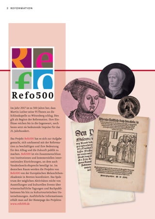 2 reformation




 Im Jahr 2017 ist es 500 Jahre her, dass
 Martin Luther seine 95 Thesen an die
 Schlosskapelle zu Wittenberg schlug. Dies
 gilt als Beginn der Reformation. Ihre Ein-
 flüsse reichen bis in die Gegenwart, noch
 heute setzt sie bedeutende Impulse für das
 21. Jahrhundert.

 Das Projekt Refo500 hat es sich zur Aufgabe
 gemacht, sich umfassend mit der Reforma-
 tion zu beschäftigen und ihre Bedeutung
 für den Alltag und die Zukunft publik zu
 machen. Refo500 ist ein Zusammenschluss
 von Institutionen und kommerziellen inter-
 nationalen Einrichtungen, an dem auch
 Vandenhoeck & Ruprecht beteiligt ist. Im
 deutschen Raum werden die Projekte von
 Refo500 von der Europäischen Melanchthon-
 Akademie in Bretten koordiniert. Das Spek-
 trum der möglichen Aktivitäten reicht von
 Ausstellungen und kulturellen Events über
 wissenschaftliche Tagungen und Buchpubli-
 kationen bis hin zu kulturtouristischen Un-
 ternehmungen. Ausführliche Informationen
 erhält man auf der Homepage des Projektes
 www.refo500.de
 