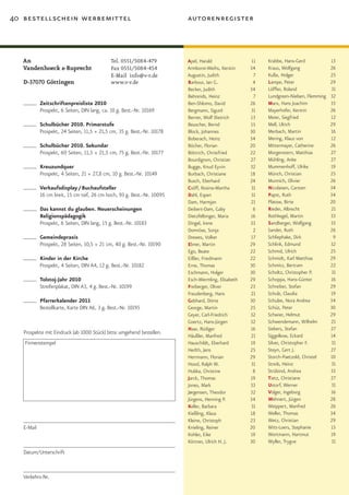 40 bestellschein werbemittel                                             autorenregister



   An                                         Tel.	0551/5084-479         Apel, Harald                11   Krabbe, Hans-Gerd             13
   Vandenhoeck & Ruprecht                     Fax	0551/5084-454          Armborst-Weihs, Kerstin    34    Kraus, Wolfgang               26
                                              E-Mail info@v-r.de         Augustin, Judith             7   Kuße, Holger                  25
   D-37070 Göttingen                          www.v-r.de                 Barbour, Ian G.              4   Lampe, Peter                  29
                                                                         Becker, Judith             34    Löffler, Roland               31
                                                                         Behrends, Heinz              7   Lundgreen-Nielsen, Flemming   32
            Zeitschriftenpreisliste 2010                                 Ben-Shlomo, David          26    Marx, Hans Joachim            33
            Prospekt, 6 Seiten, DIN lang, ca. 10 g. Best.-Nr. 10169      Bergmann, Sigurd           31    Mayerhofer, Kerstin           26
                                                                         Berner, Wolf Dietrich      13    Meier, Siegfried              12
            Schulbücher 2010. Primarstufe                                Beuscher, Bernd            15    Mell, Ulrich                  29
            Prospekt, 24 Seiten, 11,5 × 21,5 cm, 35 g. Best.-Nr. 10178   Block, Johannes            30    Merbach, Martin               16
                                                                         Boberach, Heinz            34    Mering, Klaus von             12
            Schulbücher 2010. Sekundar                                   Böcher, Florian            20    Mittermayer, Catherine        26
            Prospekt, 60 Seiten, 11,5 × 21,5 cm, 75 g. Best.-Nr. 10177   Böttrich, Christfried      22    Morgenstern, Matthias         27
                                                                         Bourdignon, Christian      27    Mühling, Anke                 27
            Kreuzundquer                                                 Bugge, Knud Eyvin          32    Mummenhoff, Ulrike            19
            Prospekt, 4 Seiten, 21 × 27,8 cm, 10 g. Best.-Nr. 10149      Burbach, Christiane        18    Münch, Christian              25
                                                                         Busch, Eberhard            24    Munnich, Olivier              26
            Verkaufsdisplay / Buchaufsteller                             Csöff, Rosina-Martha       31    Nicolaisen, Carsten           34
            16 cm breit, 15 cm tief, 26 cm hoch, 93 g. Best.-Nr. 10095   Dahl, Espen                31    Papst, Ruth                   34
                                                                         Dam, Harmjan               21    Platow, Birte                 20
            Das kannst du glauben. Neuerscheinungen                      Deibert-Dam, Gaby            6   Rieder, Albrecht              21
            Religionspädagogik                                           Dietzfelbinger, Maria      16    Rothkegel, Martin             33
            Prospekt, 6 Seiten, DIN lang, 15 g. Best.-Nr. 10183          Dingel, Irene              33    Sandberger, Wolfgang          33
                                                                         Domröse, Sonja               2   Sander, Ruth                  26
            Gemeindepraxis                                               Drewes, Volker             17    Schliephake, Dirk              9
            Prospekt, 28 Seiten, 10,5 × 21 cm, 40 g. Best.-Nr. 10190     Ebner, Martin              29    Schlink, Edmund               32
                                                                         Ego, Beate                 22    Schmid, Ulrich                25
            Kinder in der Kirche                                         Eißler, Friedmann          22    Schmidt, Karl Matthias        29
            Prospekt, 4 Seiten, DIN A4, 12 g. Best.-Nr. 10182            Erne, Thomas               30    Schmitz, Bertram              22
                                                                         Eschmann, Holger           30    Scholtz, Christopher P.       31
            Tolstoj-Jahr 2010                                            Esch-Wermling, Elisabeth   29    Schoppa, Hans-Günter          16
            Streifenplakat, DIN A3, 4 g. Best.-Nr. 10199                 Freiberger, Oliver         23    Schreiber, Stefan             29
                                                                         Freudenberg, Hans          21    Schulz, Claudia               19
            Pfarrerkalender 2011                                         Gebhard, Dörte             30    Schulze, Nora Andrea          34
            Bestellkarte, Karte DIN A6, 3 g. Best.-Nr. 10195             George, Martin             25    Schüz, Peter                  30
                                                                         Geyer, Carl-Friedrich      32    Schwier, Helmut               29
                                                                         Goertz, Hans-Jürgen        32    Schwendemann, Wilhelm         21
                                                                         Haar, Rüdiger              16    Siebers, Stefan               27
   Prospekte mit Eindruck (ab 1000 Stück) bitte umgehend bestellen.
                                                                         Häußler, Manfred           21    Siggelkow, Eckard             14
   Firmenstempel                                                         Hauschildt, Eberhard       19    Silver, Christopher F.        31
                                                                         Herlth, Jens               25    Steyn, Gert J.                27
                                                                         Herrmann, Florian          29    Storch-Paetzold, Christel     10
                                                                         Hood, Ralph W.             31    Streib, Heinz                 31
                                                                         Hubka, Christine             8   Strübind, Andrea              33
                                                                         Jarck, Thomas              19    Tietz, Christiane             27
                                                                         Jones, Mark                33    Ustorf, Werner                31
                                                                         Jørgensen, Theodor         32    Volger, Ingeborg              16
                                                                         Jürgens, Henning P.        34    Wehnert, Jürgen               28
                                                                         Keller, Barbara            31    Weippert, Manfred             26
                                                                         Kießling, Klaus            18    Weller, Thomas                34
                                                                         Kleine, Christoph          23    Wetz, Christian               29
   E-Mail                                                                Knieling, Reiner           20    Witt-Loers, Stephanie         15
                                                                         Kohler, Eike               19    Wortmann, Hartmut             19
                                                                         Körtner, Ulrich H. J.      30    Wyller, Trygve                31
   Datum/Unterschrift


   Verkehrs-Nr.
 