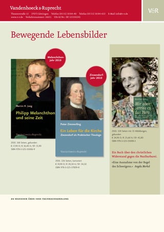 Theaterstraße 13 37073 Göttingen Telefon (05 51) 50 84-40 Telefax (05 51) 50 84-422 E-Mail info@v-r.de
www.v-r.de Verkehrsnummer: 16651 USt-Id Nr.: DE 115310241




Bewegende Lebensbilder
                                    Melanchthon-
                                     Jahr 2010



                                                                             Zinzendorf-
                                                                             Jahr 2010




                                                                                           2010. 320 Seiten mit 33 Abbildungen,
                                                                                           gebunden
                                                                                           € 24,90 D / € 25,60 A / SFr 42,80
                                                                                           ISBN 978-3-525-55008-3
2010. 168 Seiten, gebunden
€ 17,90 D / € 18,40 A / SFr 31,90
ISBN 978-3-525-55006-9
                                                                                           Ein Buch über den christlichen
                                                                                           Widerstand gegen die Nazibarbarei.
                                         2010. 226 Seiten, kartoniert
                                         € 19,90 D / € 20,50 A / SFr 34,50
                                                                                           »Eine Ausnahme von der Regel
                                         ISBN 978-3-525-57009-8                            des Schweigens.« Angela Merkel




zu beziehen über ihre fachbuchhandlung
 