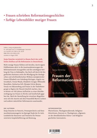 3


•	Frauen	schrieben	Reformations	 eschichte
                                 g
•	farbige	Lebensbilder	mutiger	Frauen




Gelehrt, mutig und glaubensfest
Ca. 144 Seiten mit ca. 10 Abbildungen, kartoniert
ca. € 16,90 D / € 17,40 A / SFr 29,50
ISBN 978-3-525-55012-0 (S)
erscheint im August 2010

Sonja Domröse vermittelt in diesem Buch den weib­
lichen Einfluss auf die Reformation in Deutschland.
Nicht wenige Frauen fühlten sich berufen, durch eigene
Publikationen aktiv in die Auseinandersetzungen der
Reformationszeit einzugreifen und die unterlegene Stel-
lung der Frau zu bekämpfen. Das Buch soll durch die bio-
grafischen Stationen sowie die Würdigung des theologi-
schen und schriftstellerischen Wirkens exemplarischer
Frauen (Elisabeth von Calenberg-Göttingen, Argula von
Grumbach, Ursula Weyda, Elisabeth Cruciger, Wibrandis
Rosenblatt, Katharina Zell, Olympia Fulvia Morata,
Ursula von Münsterberg und Frauen in der Täuferbewe-
gung) zu Beginn der Neuzeit deutlich machen, dass
es bereits vor 500 Jahren Aufbrüche zu einer Gleichbe-
rechtigung von Frauen in Kirche und Gesellschaft gege-
ben hat. Nach der Darstellung der einzelnen Biografien
setzt sich die Autorin mit dem Frauenbild Martin Luthers
und anderer männlicher Reformatoren auseinander.


die autorin                                                interessenten
Sonja Domröse ist Pastorin, Pressesprecherin und Kom-      PfarrerInnen, Theologiestudierende, Religions-
munikationsmanagerin im Sprengel Stade der Ev.-luth.       lehrerInnen, Konvent ev. Theologinnen, allgemein
Landeskirche Hannover und Trainerin für Person-            an der abendländischen Kultur- und Religions-
zentrierte Gesprächsführung und Beratung.                  geschichte Interessierte.
 