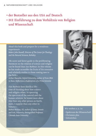 4 naturwissenschaft und religion



  •	der	Bestseller	aus	den	USA auf Deutsch
  •		 IE Einführung zu dem Verhältnis von Religion
    D
    und Wissenschaft




   »Read this book and prepare for a wondrous
   experience!«
   Robert John Russell, Director of The Center for Theology
   and the Natural Sciences, Berkeley

   »No surer and fairer guide to the proliferating
   literature on the relation of science and religion
   can be found than Ian Barbour. In this volume
   he has made accessible the fruits of his extensive
   and scholarly studies to those coming new to
   the field.«
   Arthur Peacocke, Oxford University, author of From DNA
   to Dean: Reflections & Explorations of a Priest-Scientist

   »Ian Barbour here distills a life-
   time of thinking about how science
   and religion relate. In spanning
   the spectrum of the natural and the
   human sciences, he knows more about
   this than any other person on Earth,
   more, I suppose than any other in
   history.«
   Holmes Rolston, III, author of Genes, Genesis               Wir werben u. a. in:
   and God, University Distinguished Professor,                •	Spektrum	der	Wissenschaft
   Colorado State University                                   •	Chrismon	plus
                                                               •	Zeitzeichen	
 