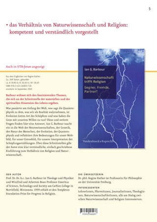 5


•		 as	Verhältnis	von	Naturwissenschaft	und	Religion:	
  d
  kompetent und verständlich vorgestellt




Auch in UTB:forum angezeigt

Aus dem Englischen von Regine Kather.
Ca. 264 Seiten, gebunden
ca. € 19,90 D / € 20,50 A / SFr 34,50
ISBN 978-3-525-56003-7 (S)
erscheint im September 2010

Barbour widmet sich den faszinierenden Themen,
die sich an der Schnittstelle der materiellen und der
spirituellen Dimension des Lebens ergeben.
Was passierte am Anfang der Welt, was sagt die Quanten-
physik zu dem, was wir als Realität wahrnehmen, ist
Evolution Gottes Art des Schöpfens und was haben die
Gene mit unserem Willen zu tun? Diese und weitere
Fragen finden hier eine Antwort. Ian G. Barbour taucht
ein in die Welt der Neurowissenschaften, der Genetik,
der Natur des Menschen, der Evolution, der Quanten-
physik und reflektiert ihre Bedeutungen für unser Welt-
bild, für unser Gottesbild, für unsere Interpretation der
Schöpfungserzählungen. Über diese Schnittstellen gibt
der Autor eine klar verständliche, einfach geschriebene
Einführung zum Verhältnis von Religion und Natur-
wissenschaft.




der autor                                                     die übersetzerin
Prof. Dr. Dr. h.c. Ian G. Barbour ist Theologe und Physiker   Dr. phil. Regine Kather ist Professorin für Philosophie
und Winifred and Atherton Bean Professor Emeritus             an der Universität Freiburg.
of Science, Technology and Society am Carlton College in
                                                              interessenten
Northfield, Minnesota. 1999 erhielt er den Templeton
                                                              LehrerInnen, PfarrerInnen, JournalistInnen, TheologIn-
Foundation Prize for Progress in Religion.
                                                              nen, NaturwissenschaftlerInnen, alle am Dialog zwi-
                                                              schen Naturwissenschaft und Religion Interessierten.
 