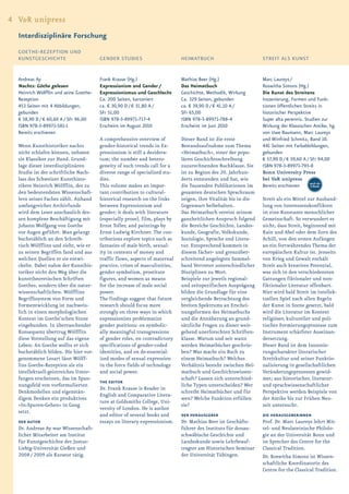 4 V&R unipress
  Interdisziplinäre Forschung
  GOETHE-REZEPTION UND
  KUNSTGESCHICHTE                       GENDER STUDIES                       HEIMATBUCH                          STREIT ALS KUNST


  Andreas Ay                            Frank Krause (Hg.)                   Mathias Beer (Hg.)                  Marc Laureys /
  Nachts: Göthe gelesen                 Expressionism and Gender /           Das Heimatbuch                      Roswitha Simons (Hg.)
  Heinrich Wölfflin und seine Goethe-   Expressionismus und Geschlecht       Geschichte, Methodik, Wirkung       Die Kunst des Streitens
  Rezeption                             Ca. 200 Seiten, kartoniert           Ca. 329 Seiten, gebunden            Inszenierung, Formen und Funk-
  453 Seiten mit 4 Abbildungen,         ca. € 30,90 D / € 31,80 A /          ca. € 39,90 D / € 41,10 A /         tionen öffentlichen Streits in
  gebunden                              SFr 51,00                            SFr 65,00                           historischer Perspektive
  € 58,90 D / € 60,60 A / SFr 96,00     ISBN 978-3-89971-717-4               ISBN 978-3-89971-788-4              Super alta perennis. Studien zur
  ISBN 978-3-89971-581-1                Erscheint im August 2010             Erscheint im Juni 2010              Wirkung der Klassischen Antike, hg.
  Bereits erschienen                                                                                             von Uwe Baumann, Marc Laureys
                                        A comprehensive overview of          Dieser Band ist die erste           und Winfried Schmitz, Band 10.
  Wenn Kunsthistoriker nachts           gender-historical trends in Ex-      Bestandsaufnahme zum Thema          441 Seiten mit Farbabbildungen,
  nicht schlafen können, nehmen         pressionism is still a desidera-     »Heimatbuch«, einer der popu-       gebunden
  sie Klassiker zur Hand. Grund-        tum; the number and hetero-          lären Geschichtsschreibung          € 57,90 D / € 59,60 A / SFr 94,00
  lage dieser interdisziplinären        geneity of such trends call for a    zuzurechnenden Buchklasse. Sie      ISBN 978-3-89971-793-8
  Studie ist der schriftliche Nach-     diverse range of specialized stu-    ist zu Beginn des 20. Jahrhun-      Bonn University Press
  lass des Schweizer Kunsthisto-        dies.                                derts entstanden und hat, wie       bei V&R unipress
                                                                                                                                         auch als
  rikers Heinrich Wölfflin, der zu      This volume makes an impor-          die Tausenden Publikationen im      Bereits erschienen       E-Book
  den bedeutendsten Wissenschaft-       tant contribution to cultural-       gesamten deutschen Sprachraum
  lern seines Faches zählt. Anhand      historical research on the links     zeigen, ihre Vitalität bis in die   Streit als ein Mittel zur Aushand-
  umfangreicher Archivfunde             between Expressionism and            Gegenwart beibehalten.              lung von Interessenskonflikten
  wird dem Leser anschaulich des-       gender; it deals with literature     Das Heimatbuch vereint seinem       ist eine Konstante menschlicher
  sen komplexe Beschäftigung mit        (especially prose), film, plays by   ganzheitlichen Anspruch folgend     Gemeinschaft. So verwundert es
  Johann Wolfgang von Goethe            Ernst Toller, and paintings by       die Bereiche Geschichte, Landes-    nicht, dass Streit, beginnend mit
  vor Augen geführt. Man gelangt        Ernst Ludwig Kirchner. The con-      kunde, Geografie, Volkskunde,       Kain und Abel oder dem Zorn des
  buchstäblich an den Schreib-          tributions explore topics such as    Soziologie, Sprache und Litera-     Achill, von den ersten Anfängen
  tisch Wölfflins und sieht, wie er     fantasies of male birth, sexual-     tur. Entsprechend kommen in         an ein fortwährendes Thema der
  zu seinen Begriffen fand und aus      ity in contexts of money and         diesem fächer- und grenzüber-       europäischen Kultur ist. Jenseits
  welchen Quellen er sie entwi-         traffic flows, aspects of maternal   schreitend angelegten Sammel-       von Krieg und Gewalt enthält
  ckelte. Dabei nahm der Kunsthis-      practice, crises of masculinities,   band Vertreter unterschiedlicher    Streit auch kreatives Potenzial,
  toriker nicht den Weg über die        gender symbolism, prostitute         Disziplinen zu Wort.                was sich in den verschiedensten
  kunsttheoretischen Schriften          figures, and women as means          Beispiele zur jeweils regional-     Gattungen fiktionaler und non-
  Goethes, sondern über die natur-      for the increase of male social      und zeitspezifischen Ausprägung     fiktionaler Literatur offenbart.
  wissenschaftlichen. Wölfflins         power.                               bilden die Grundlage für eine       Hier wird bald Streit im intellek-
  Begriffssystem von Form und           The findings suggest that future     vergleichende Betrachtung des       tuellen Spiel nach allen Regeln
  Formentwicklung ist nachweis-         research should focus more           breiten Spektrums an Erschei-       der Kunst in Szene gesetzt, bald
  lich in einen morphologischen         strongly on three ways in which      nungsformen des Heimatbuchs         wird die Literatur im Kontext
  Kontext im Goethe’schen Sinne         expressionists problematize          und die Annäherung an grund-        religiöser, kultureller und poli-
  eingebunden. In überraschender        gender positions: on symbolic-       sätzliche Fragen zu dieser weit-    tischer Formierungsprozesse zum
  Konsequenz übertrug Wölfflin          ally meaningful transgressions       gehend unerforschten Schriften-     Instrument schärfster Auseinan-
  diese Vorstellung auf das eigene      of gender roles, on contradictory    klasse. Warum und seit wann         dersetzung.
  Leben: An Goethe wollte er sich       specifications of gender-coded       werden Heimatbücher geschrie-       Dieser Band ist dem Inszenie-
  buchstäblich bilden. Die hier vor-    identities, and on de-essential-     ben? Was macht ein Buch zu          rungscharakter literarischer
  genommene Lesart lässt Wölff-         ized modes of sexual expression      einem Heimatbuch? Welches           Streitkultur und seiner Funktio-
  lins Goethe-Rezeption als ein         in the force fields of technology    Verhältnis besteht zwischen Hei-    nalisierung in gesellschaftlichen
  intellektuell-geistreiches Unter-     and social power.                    matbuch und Geschichtswissen-       Veränderungsprozessen gewid-
  fangen erscheinen, das im Span-                                            schaft? Lassen sich unterschied-    met; aus historischer, literatur-
                                        THE EDITOR
  nungsfeld von vorformulierten                                              liche Typen unterscheiden? Wer      und sprachwissenschaftlicher
                                        Dr. Frank Krause is Reader in
  Denkmodellen und eigenstän-                                                schreibt Heimatbücher und für       Perspektive werden Beispiele von
                                        English and Comparative Litera-
  digem Denken ein produktives                                               wen? Welche Funktion erfüllen       der Antike bis zur Frühen Neu-
                                        ture at Goldsmiths College, Uni-
  »In-Spuren-Gehen« in Gang                                                  sie?                                zeit untersucht.
                                        versity of London. He is author
  setzt.
                                        and editor of several books and      DER HERAUSGEBER                     DIE HERAUSGEBERiNNEN
  DER AUTOR                             essays on literary expressionism.    Dr. Mathias Beer ist Geschäfts-     Prof. Dr. Marc Laureys lehrt Mit-
  Dr. Andreas Ay war Wissenschaft-                                           führer des Instituts für donau-     tel- und Neulateinische Philolo-
  licher Mitarbeiter am Institut                                             schwäbische Geschichte und          gie an der Universität Bonn und
  für Kunstgeschichte der Justus-                                            Landeskunde sowie Lehrbeauf-        ist Sprecher des Centre for the
  Liebig-Universität Gießen und                                              tragter am Historischen Seminar     Classical Tradition.
  2008 / 2009 als Kurator tätig.                                             der Universität Tübingen.           Dr. Roswitha Simons ist Wissen-
                                                                                                                 schaftliche Koordinatorin des
                                                                                                                 Centre for the Classical Tradition.
 