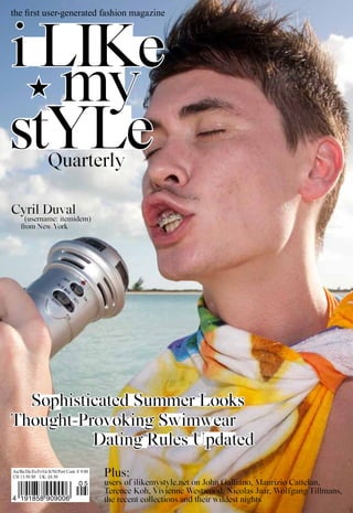 the first user-generated fashion magazine




i like
   my
stYle              Quarterly

Cyril Duval
      (username: itemidem)
    from New York




  Sophisticated Summer looks
Thought-Provoking Swimwear
          Dating Rules Updated
Au/Be/De/Es/Fr/Gr/It/Nl/Port Cont: € 9.00
CH 13.50 SF UK: £8.50                       Plus:
                                   05       users of ilikemystyle.net on John Galliano, Maurizio Cattelan,
                                                                                            1
                                            Terence koh, Vivienne Westwood, Nicolas Jaar, Wolfgang Tillmans,
4 191858 909006                             the recent collections and their wildest nights
 
