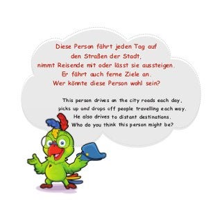 This person drives on the city roads each day,
picks up and drops off people travelling each way.
He also drives to distant destinations.
Who do you think this person might be?
Diese Person fährt jeden Tag auf
den Straßen der Stadt,
nimmt Reisende mit oder lässt sie aussteigen.
Er fährt auch ferne Ziele an.
Wer könnte diese Person wohl sein?
picks up and drops off people travelling each way.
He also drives to distant destinations.
Who do you think this person might be?
 