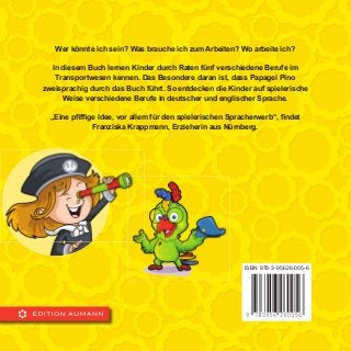 Wer könnte ich sein? Was brauche ich zum Arbeiten? Wo arbeite ich?
In diesem Buch lernen Kinder durch Raten fünf verschiedene Berufe im
Transportwesen kennen. Das Besondere daran ist, dass Papagei Pino
zweisprachig durch das Buch führt. So entdecken die Kinder auf spielerische
Weise verschiedene Berufe in deutscher und englischer Sprache.
„Eine pﬁfﬁge Idee, vor allem für den spielerischen Spracherwerb“, ﬁndet
Franziska Krappmann, Erzieherin aus Nürnberg.
ISBN 978-3-95626-005-6
 