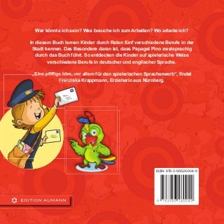 Wer könnte ich sein? Was brauche ich zum Arbeiten? Wo arbeite ich?
In diesem Buch lernen Kinder durch Raten fünf verschiedene Berufe in der
Stadt kennen. Das Besondere daran ist, dass Papagei Pino zweisprachig
durch das Buch führt. So entdecken die Kinder auf spielerische Weise
verschiedene Berufe in deutscher und englischer Sprache.
„Eine pﬁfﬁge Idee, vor allem für den spielerischen Spracherwerb“, ﬁndet
Franziska Krappmann, Erzieherin aus Nürnberg.
ISBN 978-3-95626-004-9
 