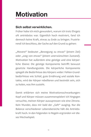 11
Motivation
Sich selbst verwirklichen.
Früher habe ich mich gewundert, warum ich trotz Ehrgeiz
oft antriebslos war. Eigentlich hoch motiviert, fand ich
dennoch keine Kraft, etwas zu Ende zu bringen. Frustrie-
rend! Ich beschloss, der Sache auf den Grund zu gehen:
„Movere“ bedeutet „Bewegung zu etwas“ (einem Ziel)
oder „weg von etwas“ (einem unerwünschten Zustand).
Motivation hat außerdem eine geistige und eine körper-
liche Ebene: Die geistige Komponente betrifft bewusst
gesetzte Handlungsziele. Die körperliche Komponente
spiegelt die Bedürfnisse des Körpers wider: Fehlen Grund-
bedürfnisse wie Schlaf, gute Ernährung und soziale Kon-
takte, wird der Körper rebellieren und bestrebt sein, sich
zu holen, was ihm zusteht.
Damit erklärten sich meine Motivationsschwankungen:
Kopf und Körper müssen zusammenspielen! Ich hingegen
versuchte, meinen Körper auszupressen wie eine Zitrone.
Kein Wunder, dass mir bald der „Saft“ ausging. Nur die
Balance verschiedener Lebensbereiche hält die Antriebs-
kraft hoch. In den folgenden 10 Regeln ergründen wir die-
ses Wechselspiel.
 