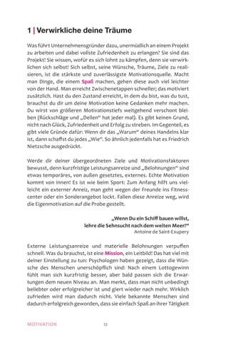 MOTIVATION 12
1 | Verwirkliche deine Träume
Was führt Unternehmensgründer dazu, unermüdlich an einem Projekt
zu arbeiten und dabei vollste Zufriedenheit zu erlangen? Sie sind das
Projekt! Sie wissen, wofür es sich lohnt zu kämpfen, denn sie verwirk-
lichen sich selbst! Sich selbst, seine Wünsche, Träume, Ziele zu reali-
sieren, ist die stärkste und zuverlässigste Motivationsquelle. Macht
man Dinge, die einem Spaß machen, gehen diese auch viel leichter
von der Hand. Man erreicht Zwischenetappen schneller; das motiviert
zusätzlich. Hast du den Zustand erreicht, in dem du bist, was du tust,
brauchst du dir um deine Motivation keine Gedanken mehr machen.
Du wirst von größeren Motivationstiefs weitgehend verschont blei-
ben (Rückschläge und „Dellen“ hat jeder mal). Es gibt keinen Grund,
nicht nach Glück, Zufriedenheit und Erfolg zu streben. Im Gegenteil, es
gibt viele Gründe dafür: Wenn dir das „Warum“ deines Handelns klar
ist, dann schaffst du jedes „Wie“. So ähnlich jedenfalls hat es Friedrich
Nietzsche ausgedrückt.
Werde dir deiner übergeordneten Ziele und Motivationsfaktoren
bewusst, denn kurzfristige Leistungsanreize und „Belohnungen“ sind
etwas temporäres, von außen gesetztes, externes. Echte Motivation
kommt von innen! Es ist wie beim Sport: Zum Anfang hilft uns viel-
leicht ein externer Anreiz, man geht wegen der Freunde ins Fitness-
center oder ein Sonderangebot lockt. Fallen diese Anreize weg, wird
die Eigenmotivation auf die Probe gestellt.
„Wenn Du ein Schiff bauen willst,
lehre die Sehnsucht nach dem weiten Meer!“
Antoine de Saint-Exupery
Externe Leistungsanreize und materielle Belohnungen verpuffen
schnell. Was du brauchst, ist eine Mission, ein Leitbild! Das hat viel mit
deiner Einstellung zu tun: Psychologen haben gezeigt, dass die Wün-
sche des Menschen unerschöpflich sind: Nach einem Lottogewinn
fühlt man sich kurzfristig besser, aber bald passen sich die Erwar-
tungen dem neuen Niveau an. Man merkt, dass man nicht unbedingt
beliebter oder erfolgreicher ist und giert wieder nach mehr. Wirklich
zufrieden wird man dadurch nicht. Viele bekannte Menschen sind
dadurch erfolgreich geworden, dass sie einfach Spaß an ihrer Tätigkeit
 