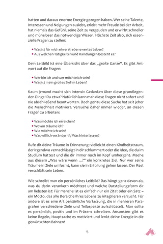 13
hatten und daraus enorme Energie gezogen haben. Wer seine Talente,
Interessen und Neigungen auslebt, erlebt mehr Freude bei der Arbeit,
hat niemals das Gefühl, seine Zeit zu vergeuden und erwirbt schneller
und müheloser das notwendige Wissen. Höchste Zeit also, sich essen-
zielle Fragen zu stellen:
• Was ist für mich ein erstrebenswertes Leben?
• Aus welchen Tätigkeiten und Handlungen besteht es?
Dein Leitbild ist eine Übersicht über das „große Ganze“. Es gibt Ant-
wort auf die Fragen:
• Wer bin ich und wer möchte ich sein?
• Was ist mein großes Ziel im Leben?
Kaum jemand macht sich intensiv Gedanken über diese grundlegen-
den Dinge! Du etwa? Natürlich kann man diese Fragen nicht sofort und
nie abschließend beantworten. Doch genau diese Suche hat seit jeher
die Menschheit motiviert. Versuche daher immer wieder, an diesen
Fragen zu arbeiten:
• Was möchte ich erreichen?
• Wovon träume ich?
• Wie möchte ich sein?
• Was will ich verändern? / Was hinterlassen?
Rufe dir deine Träume in Erinnerung: vielleicht einen Kindheitstraum,
der irgendwo vernachlässigt in dir schlummert oder die Idee, die du im
Studium hattest und die dir immer noch im Kopf umhergeht. Mache
aus diesem „Was wäre wenn ...?“ ein konkretes Ziel. Nur wer seine
Träume in Ziele umformt, kann sie in Erfüllung gehen lassen. Der Rest
verschläft sein Leben.
Wie schreibt man ein persönliches Leitbild? Das hängt ganz davon ab,
was du darin verankern möchtest und welche Darstellungsform dir
am liebsten ist: Für manche ist es einfach nur ein Zitat oder ein Satz –
ein Motto, das alle Bereiche ihres Lebens zu integrieren versucht. Für
andere ist es eine Art persönliche Verfassung, die in mehreren Para-
grafen verschiedene Ziele und Teilaspekte aufschlüsselt. Man sollte
es persönlich, positiv und im Präsens schreiben. Ansonsten gibt es
keine Regeln, Hauptsache es motiviert und lenkt deine Energie in die
gewünschten Bahnen!
 