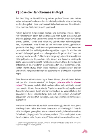 15
2 | Löse die Handbremse im Kopf
Auf dem Weg zur Verwirklichung deines großen Traums oder deiner
vielen kleinen Wünsche werden sich dir äußere Hindernisse in den Weg
stellen. Das gehört dazu und muss einkalkuliert werden. Diese Hinder-
nisse machen das Leben ja auch spannend!
Neben äußeren Hindernissen halten uns lähmende innere Barrie-
ren vom Handeln ab: In der Kindheit wird man durch die Meinungen
anderer geprägt. Man übernimmt deren Annahmen. Doch nur wenige
Eltern, Lehrer, Trainer sind Visionäre, Lebemänner, Führungsperso-
nen, Inspiratoren. Viele haben es sich im Leben schon „gemütlich“
gemacht: Ihre Angst und Hemmungen werden durch ihre Kommen-
tare und scheinbar beiläufige Äußerungen übertragen. Da wird bereits
in der Erziehung eingetrichtert, dass gewisse Dinge „so sind“ oder „so
und so gemacht werden“. Man bekommt gesagt, dass dieses und jenes
nicht geht, dass du dies und das nicht kannst und dass eine bestimmte
Sache von vornherein nicht funktionieren kann. Diese Bewertungen
entstammen einer anderen Generation oder einer sicherheitsorien-
tierten Denkhaltung. Doch diese fremden Glaubenssätze1
bleiben
unbemerkt hängen und bilden die Bausteine für die Mauern in deinem
Kopf!
Eine Seminarteilnehmerin sagte ihrem Mann: „Im nächsten Leben
möchte ich Lehrerin werden.“ Er fragte: „Warum nicht in diesem
Leben?“ Sie wurde nachdenklich und entschied sich, mit Ende 30 und
trotz zweier Kinder ihren Job als Physiotherapeutin aufzugeben und
ihren Berufswunsch durch ein hartes Studium zu verwirklichen. Ich
bewundere diese Entscheidung, sich nicht mit seinem „Schicksal“
abzugeben und den Mut zu haben, aus eingeschliffenen Bahnen aus-
zubrechen!
Wer oder was flüstert heute noch zu dir? Wer sagt, dass es nicht geht?
Was begründet deine Annahme, dass etwas zu schwierig ist? Dass du
nicht intelligent genug bist? Wenn man nachdenkt, fallen einem selten
Gründe ein, die gegen ein Vorhaben sprechen: „Wenn nicht jetzt, wann
dann? – „Wenn nicht du, wer sonst?“ Löse deine inneren Handbremsen!
1 Einen umfangreichen Test zu den „Inneren Antreibern“ habe ich für dich auf www.
studienstrategie.de bereit gestellt.
 