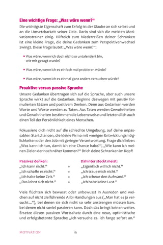 MOTIVATION 16
Eine wichtige Frage: „Was wäre wenn?“
Die wichtigste Eigenschaft zum Erfolg ist der Glaube an sich selbst und
an die Umsetzbarkeit seiner Ziele. Darin sind sich die meisten Moti­
va­tions­trainer einig. Hilfreich zum Niederreißen deiner Schranken
ist eine kleine Frage, die deine Gedanken zum Perspektivenwechsel
zwingt. Diese Frage lautet: „Was wäre wenn?“:
	 • Was wäre, wenn ich doch nicht so untalentiert bin,
wie mir gesagt wurde?
	 • Was wäre, wenn ich es einfach mal probieren würde?
	 • Was wäre, wenn ich es einmal ganz anders versuchen würde?
Proaktive versus passive Sprache
Unsere Gedanken übertragen sich auf die Sprache, aber auch unsere
Sprache wirkt auf die Gedanken. Beginne deswegen mit positiv for-
mulierten Sätzen und positivem Denken. Denn aus Gedanken werden
Worte und Worte werden zu Taten. Aus Taten werden Gewohnheiten
und Gewohnheiten bestimmen die Lebensweise und letztendlich auch
einen Teil der Persönlichkeit eines Menschen.
Fokussiere dich nicht auf die schlechte Umgebung, auf deine unpas-
sablen Startchancen, die kleine Firma mit wenigen Entwicklungsmög-
lichkeiten oder den Job mit geringer Verantwortung. Frage dich lieber:
„Was kann ich tun, damit ich eine Chance habe?“, „Wie kann ich mei-
nen Zielen dennoch näher kommen?“ Brich deine Schranken im Kopf!
Passives denken:		 Dahinter steckt meist:
„Ich kann nicht.“	 »	 „Eigentlich will ich nicht.“
„Ich schaffe es nicht.“	 »	 „Ich traue mich nicht.“
„Ich habe keine Zeit.“	 »	 „Ich scheue den Aufwand.“
„Das lohnt sich nicht.“	 »	 „Ich habe keine Lust.“
Viele flüchten sich bewusst oder unbewusst in Ausreden und wei-
chen auf nicht zielführende Alibi-Handlungen aus („Man hat es ja ver-
sucht ...“), bei denen sie sich nicht so sehr anstrengen müssen bzw.
bei denen nicht soviel passieren kann. Doch das bringt keinen weiter.
Ersetze diesen passiven Wortschatz durch eine neue, optimistische
und erfolgsbetonte Sprache: „Ich versuche es. Ich fange sofort an.“
 