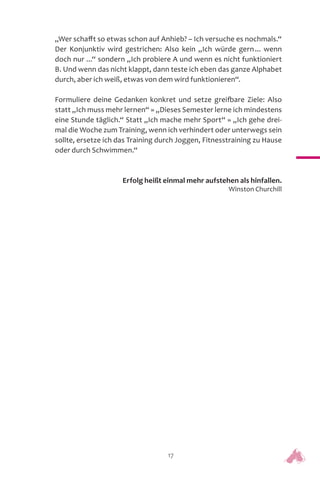 17
„Wer schafft so etwas schon auf Anhieb? – Ich versuche es nochmals.“
Der Konjunktiv wird gestrichen: Also kein „Ich würde gern... wenn
doch nur ...“ sondern „Ich probiere A und wenn es nicht funktioniert
B. Und wenn das nicht klappt, dann teste ich eben das ganze Alphabet
durch, aber ich weiß, etwas von dem wird funktionieren“.
Formuliere deine Gedanken konkret und setze greifbare Ziele: Also
statt „Ich muss mehr lernen“ » „Dieses Semester lerne ich mindestens
eine Stunde täglich.“ Statt „Ich mache mehr Sport“ » „Ich gehe drei-
mal die Woche zum Training, wenn ich verhindert oder unterwegs sein
sollte, ersetze ich das Training durch Joggen, Fitnesstraining zu Hause
oder durch Schwimmen.“
Erfolg heißt einmal mehr aufstehen als hinfallen.
Winston Churchill
 