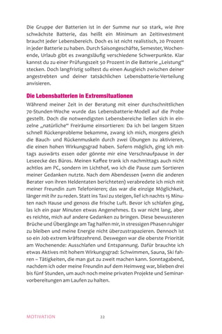 MOTIVATION 22
Die Gruppe der Batterien ist in der Summe nur so stark, wie ihre
schwächste Batterie, das heißt ein Minimum an Zeitinvestment
braucht jeder Lebensbereich. Doch es ist nicht realistisch, 20 Prozent
in jeder Batterie zu haben. Durch Saisongeschäfte, Semester, Wochen-
ende, Urlaub gibt es zwangsläufig verschiedene Schwerpunkte. Klar
kannst du zu einer Prüfungszeit 50 Prozent in die Batterie „Leistung“
stecken. Doch langfristig solltest du einen Ausgleich zwischen deiner
angestrebten und deiner tatsächlichen Lebensbatterie-Verteilung
anvisieren.
Die Lebensbatterien in Extremsituationen
Während meiner Zeit in der Beratung mit einer durchschnittlichen
70-Stunden-Woche wurde das Lebensbatterie-Modell auf die Probe
gestellt. Doch die notwendigsten Lebensbereiche ließen sich in ein-
zelne „natürliche“ Freiräume einsortieren: Da ich bei langem Sitzen
schnell Rückenprobleme bekomme, zwang ich mich, morgens gleich
die Bauch- und Rückenmuskeln durch zwei Übungen zu aktivieren,
die einen hohen Wirkungsgrad haben. Sofern möglich, ging ich mit-
tags auswärts essen oder gönnte mir eine Verschnaufpause in der
Leseecke des Büros. Meinen Kaffee trank ich nachmittags auch nicht
achtlos am PC, sondern im Lichthof, wo ich die Pause zum Sortieren
meiner Gedanken nutzte. Nach dem Abendessen (wenn die anderen
Berater von ihren Heldentaten berichteten) verabredete ich mich mit
meiner Freundin zum Telefonieren; das war die einzige Möglichkeit,
länger mit ihr zu reden. Statt ins Taxi zu steigen, lief ich nachts 15 Minu-
ten nach Hause und genoss die frische Luft. Bevor ich schlafen ging,
las ich ein paar Minuten etwas Angenehmes. Es war nicht lang, aber
es reichte, mich auf andere Gedanken zu bringen. Diese bewussteren
Brüche und Übergänge am Tag halfen mir, in stressigen Phasen ruhiger
zu bleiben und meine Energie nicht überzustrapazieren. Dennoch ist
so ein Job extrem kräftezehrend. Deswegen war die oberste Priorität
am Wochenende: Ausschlafen und Entspannung. Dafür brauchte ich
etwas Aktives mit hohem Wirkungsgrad: Schwimmen, Sauna, Ski fah-
ren – Tätigkeiten, die man gut zu zweit machen kann. Sonntagabend,
nachdem ich oder meine Freundin auf dem Heimweg war, blieben drei
bis fünf Stunden, um auch noch meine privaten Projekte und Seminar-
vorbereitungen am Laufen zu halten.
 