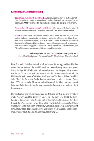 MOTIVATION 24
Kriterien zur Zielbestimmung:
	 • Spezifisch, messbar  terminierbar. Formuliere konkret: Nicht „abneh-
men“ sondern: „2 Kilo in 4 Wochen“; nicht: „Statistik vorbereiten“, son-
dern: „Bis Mittwoch Kapitel 3 durcharbeiten und 4 Beispiele rechnen“.
	 • Anspruchsvoll, aber dennoch realistisch. Halte es sportlich, das spornt
an! Machbar müssen die Ziele aber dennoch sein, sonst frustriert es.
	 • Flexibel. Ziele können niemals absolut sein, denn sowohl du, als auch
deine äußeren Umstände verändern sich. Sei offen gegenüber Chan-
cen und Rückmeldungen, die dich deine Ziele eventuell nochmals
überdenken lassen. Ziele müssen neuen Situationen und Informatio-
nen / Feedbacks angepasst werden. Denke lieber an „Zielscheiben“, die
Abweichungen zulassen, anstatt an enge Zielpunkte.
Achtung Faustformel: Setze deine Ziele „SMART“!
S(pezifisch)-M(essbar)-A(nspruchsvoll)-R(ealistisch)-T(erminierbar)
Eine Freundin hat das nette Ritual, sich zum Jahrsbeginn Ziele für das
neue Jahr zu setzen. Sie erzählte mir am Neujahrstag euphorisch von
ihren drei großen Zielen. Als ich dann im Juni nachfragte, wie es denn
um ihren Fortschritt stünde, konnte sie sich spontan an keines ihrer
Ziele mehr erinnern! Was lernen wir daraus? Erstens: Sich einmal im
Jahr über die Richtung Gedanken zu machen, ist viel zu wenig. Zwei-
tens: Wir müssen die Dinge aufschreiben und sichtbar machen, sonst
können Ziele ihre Orientierung gebende Funktion im Alltag nicht
behaupten.
Durch das Aufschreiben werden deine Träume konkreter und erhalten
mehr Nachdruck. Das Notieren stärkt das Denken und lenkt die Rich-
tung der Gedanken – sie drehen sich nicht mehr im Kreis. Aufschreiben
beugt dem Vergessen vor und hat eine wichtige Erinnerungsfunktion.
Volle Kraft wird nur dann entfaltet, wenn die Ziele tatsächlich präsent
sind. Deswegen brauchst du eine Zielscheibe vor Augen. Damit kom-
men wir zur nächsten Regel, der Visualisierung ...
 