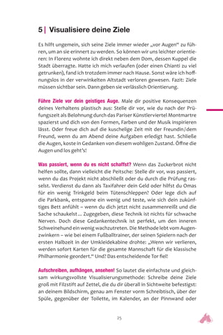 25
5 | Visualisiere deine Ziele
Es hilft ungemein, sich seine Ziele immer wieder „vor Augen“ zu füh-
ren, um an sie erinnert zu werden. So können wir uns leichter orientie-
ren: In Florenz wohnte ich direkt neben dem Dom, dessen Kuppel die
Stadt überragte. Hatte ich mich verlaufen (oder einen Chianti zu viel
getrunken), fand ich trotzdem immer nach Hause. Sonst wäre ich hoff-
nungslos in der verwinkelten Altstadt verloren gewesen. Fazit: Ziele
müssen sichtbar sein. Dann geben sie verlässlich Orientierung.
Führe Ziele vor dein geistiges Auge. Male dir positive Konsequenzen
deines Verhaltens plastisch aus: Stelle dir vor, wie du nach der Prü-
fungszeit als Belohnung durch das Pariser Künstlerviertel Montmartre
spazierst und dich von den Formen, Farben und der Musik inspirieren
lässt. Oder freue dich auf die kuschelige Zeit mit der Freundin/dem
Freund, wenn du am Abend deine Aufgaben erledigt hast. Schließe
die Augen, koste in Gedanken von diesem wohligen Zustand. Öffne die
Augen und los geht’s!
Was passiert, wenn du es nicht schaffst? Wenn das Zuckerbrot nicht
helfen sollte, dann vielleicht die Peitsche: Stelle dir vor, was passiert,
wenn du das Projekt nicht abschließt oder du durch die Prüfung ras-
selst. Verdienst du dann als Taxifahrer dein Geld oder hilfst du Omas
für ein wenig Trinkgeld beim Tütenschleppen? Oder lege dich auf
die Parkbank, entspanne ein wenig und teste, wie sich dein zukünf-
tiges Bett anfühlt – wenn du dich jetzt nicht zusammenreißt und die
Sache schaukelst... Zugegeben, diese Technik ist nichts für schwache
Nerven. Doch diese Gedankentechnik ist perfekt, um den inneren
Schweinehund ein wenig wachzutreten. Die Methode lebt vom Augen-
zwinkern – wie bei einem Fußballtrainer, der seinen Spielern nach der
ersten Halbzeit in der Umkleidekabine drohte: „Wenn wir verlieren,
werden sofort Karten für die gesamte Mannschaft für die klassische
Philharmonie geordert.“ Und? Das entscheidende Tor fiel!
Aufschreiben, aufhängen, ansehen! So lautet die einfachste und gleich-
sam wirkungsvollste Visualisierungsmethode: Schreibe deine Ziele
groß mit Filzstift auf Zettel, die du dir überall in Sichtweite befestigst:
an deinem Bildschirm, genau am Fenster vorm Schreibtisch, über der
Spüle, gegenüber der Toilette, im Kalender, an der Pinnwand oder
 
