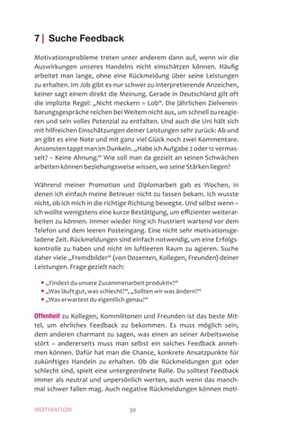 MOTIVATION 30
7 | Suche Feedback
Motivationsprobleme treten unter anderem dann auf, wenn wir die
Auswirkungen unseres Handelns nicht einschätzen können. Häufig
arbeitet man lange, ohne eine Rückmeldung über seine Leistungen
zu erhalten. Im Job gibt es nur schwer zu interpretierende Anzeichen,
keiner sagt einem direkt die Meinung. Gerade in Deutschland gilt oft
die implizite Regel: „Nicht meckern = Lob“. Die jährlichen Zielverein-
barungsgespräche reichen bei Weitem nicht aus, um schnell zu reagie-
ren und sein volles Potenzial zu entfalten. Und auch die Uni hält sich
mit hilfreichen Einschätzungen deiner Leistungen sehr zurück: Ab und
an gibt es eine Note und mit ganz viel Glück noch zwei Kommentare.
Ansonsten tappt man im Dunkeln. „Habe ich Aufgabe 2 oder 12 vermas-
selt? – Keine Ahnung.“ Wie soll man da gezielt an seinen Schwächen
arbeiten können beziehungsweise wissen, wo seine Stärken liegen?
Während meiner Promotion und Diplomarbeit gab es Wochen, in
denen ich einfach meine Betreuer nicht zu fassen bekam. Ich wusste
nicht, ob ich mich in die richtige Richtung bewegte. Und selbst wenn –
ich wollte wenigstens eine kurze Bestätigung, um effizienter weiterar-
beiten zu können. Immer wieder hing ich frustriert wartend vor dem
Telefon und dem leeren Posteingang. Eine nicht sehr motivationsge-
ladene Zeit. Rückmeldungen sind einfach notwendig, um eine Erfolgs-
kontrolle zu haben und nicht im luftleeren Raum zu agieren. Suche
daher viele „Fremdbilder“ (von Dozenten, Kollegen, Freunden) deiner
Leistungen. Frage gezielt nach:
	 • „Findest du unsere Zusammenarbeit produktiv?“
	 • „Was läuft gut, was schlecht?“, „Sollten wir was ändern?“
	 • „Was erwartest du eigentlich genau?“
Offenheit zu Kollegen, Kommilitonen und Freunden ist das beste Mit-
tel, um ehrliches Feedback zu bekommen. Es muss möglich sein,
dem anderen charmant zu sagen, was einen an seiner Arbeitsweise
stört – andererseits muss man selbst ein solches Feedback anneh-
men können. Dafür hat man die Chance, konkrete Ansatzpunkte für
zukünftiges Handeln zu erhalten. Ob die Rückmeldungen gut oder
schlecht sind, spielt eine untergeordnete Rolle. Du solltest Feedback
immer als neutral und unpersönlich werten, auch wenn das manch-
mal schwer fallen mag. Auch negative Rückmeldungen können moti-
 