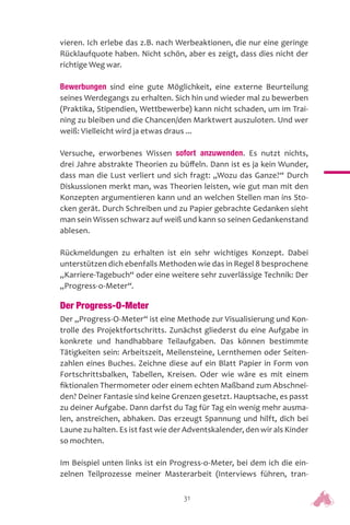 31
vieren. Ich erlebe das z.B. nach Werbeaktionen, die nur eine geringe
Rücklaufquote haben. Nicht schön, aber es zeigt, dass dies nicht der
richtige Weg war.
Bewerbungen sind eine gute Möglichkeit, eine externe Beurteilung
seines Werdegangs zu erhalten. Sich hin und wieder mal zu bewerben
(Praktika, Stipendien, Wettbewerbe) kann nicht schaden, um im Trai-
ning zu bleiben und die Chancen/den Marktwert auszuloten. Und wer
weiß: Vielleicht wird ja etwas draus ...
Versuche, erworbenes Wissen sofort anzuwenden. Es nutzt nichts,
drei Jahre abstrakte Theorien zu büffeln. Dann ist es ja kein Wunder,
dass man die Lust verliert und sich fragt: „Wozu das Ganze?“ Durch
Diskussionen merkt man, was Theorien leisten, wie gut man mit den
Konzepten argumentieren kann und an welchen Stellen man ins Sto-
cken gerät. Durch Schreiben und zu Papier gebrachte Gedanken sieht
man sein Wissen schwarz auf weiß und kann so seinen Gedankenstand
ablesen.
Rückmeldungen zu erhalten ist ein sehr wichtiges Konzept. Dabei
unterstützen dich ebenfalls Methoden wie das in Regel 8 besprochene
„Karriere-Tagebuch“ oder eine weitere sehr zuverlässige Technik: Der
„Progress-o-Meter“.
Der Progress-O-Meter
Der „Progress-O-Meter“ ist eine Methode zur Visualisierung und Kon-
trolle des Projektfortschritts. Zunächst gliederst du eine Aufgabe in
konkrete und handhabbare Teilaufgaben. Das können bestimmte
Tätigkeiten sein: Arbeitszeit, Meilensteine, Lernthemen oder Seiten-
zahlen eines Buches. Zeichne diese auf ein Blatt Papier in Form von
Fortschrittsbalken, Tabellen, Kreisen. Oder wie wäre es mit einem
fiktionalen Thermometer oder einem echten Maßband zum Abschnei-
den? Deiner Fantasie sind keine Grenzen gesetzt. Hauptsache, es passt
zu deiner Aufgabe. Dann darfst du Tag für Tag ein wenig mehr ausma-
len, anstreichen, abhaken. Das erzeugt Spannung und hilft, dich bei
Laune zu halten. Es ist fast wie der Adventskalender, den wir als Kinder
so mochten.
Im Beispiel unten links ist ein Progress-o-Meter, bei dem ich die ein-
zelnen Teilprozesse meiner Masterarbeit (Interviews führen, tran-
 