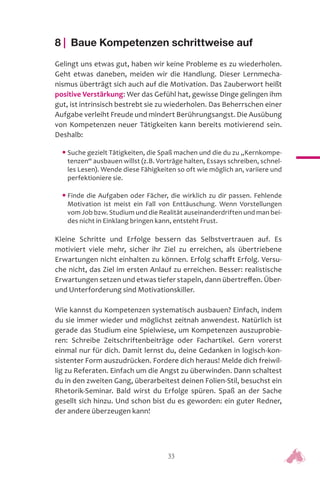 33
8 | Baue Kompetenzen schrittweise auf
Gelingt uns etwas gut, haben wir keine Probleme es zu wiederholen.
Geht etwas daneben, meiden wir die Handlung. Dieser Lernmecha-
nismus überträgt sich auch auf die Motivation. Das Zauberwort heißt
positive Verstärkung: Wer das Gefühl hat, gewisse Dinge gelingen ihm
gut, ist intrinsisch bestrebt sie zu wiederholen. Das Beherrschen einer
Aufgabe verleiht Freude und mindert Berührungsangst. Die Ausübung
von Kompetenzen neuer Tätigkeiten kann bereits motivierend sein.
Deshalb:
• Suche gezielt Tätigkeiten, die Spaß machen und die du zu „Kernkompe-
tenzen“ ausbauen willst (z.B. Vorträge halten, Essays schreiben, schnel-
les Lesen). Wende diese Fähigkeiten so oft wie möglich an, variiere und
perfektioniere sie.
• Finde die Aufgaben oder Fächer, die wirklich zu dir passen. Fehlende
Motivation ist meist ein Fall von Enttäuschung. Wenn Vorstellungen
vom Job bzw. Studium und die Realität auseinanderdriften und man bei-
des nicht in Einklang bringen kann, entsteht Frust.
Kleine Schritte und Erfolge bessern das Selbstvertrauen auf. Es
motiviert viele mehr, sicher ihr Ziel zu erreichen, als übertriebene
Erwartungen nicht einhalten zu können. Erfolg schafft Erfolg. Versu-
che nicht, das Ziel im ersten Anlauf zu erreichen. Besser: realistische
Erwartungen setzen und etwas tiefer stapeln, dann übertreffen. Über-
und Unterforderung sind Motivationskiller.
Wie kannst du Kompetenzen systematisch ausbauen? Einfach, indem
du sie immer wieder und möglichst zeitnah anwendest. Natürlich ist
gerade das Studium eine Spielwiese, um Kompetenzen auszuprobie-
ren: Schreibe Zeitschriftenbeiträge oder Fachartikel. Gern vorerst
einmal nur für dich. Damit lernst du, deine Gedanken in logisch-kon-
sistenter Form auszudrücken. Fordere dich heraus! Melde dich freiwil-
lig zu Referaten. Einfach um die Angst zu überwinden. Dann schaltest
du in den zweiten Gang, überarbeitest deinen Folien-Stil, besuchst ein
Rhetorik-Seminar. Bald wirst du Erfolge spüren. Spaß an der Sache
gesellt sich hinzu. Und schon bist du es geworden: ein guter Redner,
der andere überzeugen kann!
 
