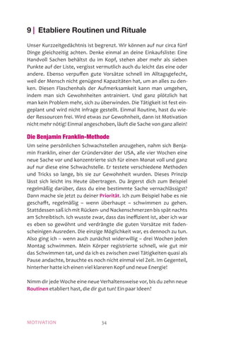 MOTIVATION 34
9 | Etabliere Routinen und Rituale
Unser Kurzzeitgedächtnis ist begrenzt. Wir können auf nur circa fünf
Dinge gleichzeitig achten. Denke einmal an deine Einkaufsliste: Eine
Handvoll Sachen behältst du im Kopf, stehen aber mehr als sieben
Punkte auf der Liste, vergisst vermutlich auch du leicht das eine oder
andere. Ebenso verpuffen gute Vorsätze schnell im Alltagsgefecht,
weil der Mensch nicht genügend Kapazitäten hat, um an alles zu den-
ken. Diesen Flaschenhals der Aufmerksamkeit kann man umgehen,
indem man sich Gewohnheiten antrainiert. Und ganz plötzlich hat
man kein Problem mehr, sich zu überwinden. Die Tätigkeit ist fest ein-
geplant und wird nicht infrage gestellt. Einmal Routine, hast du wie-
der Ressourcen frei. Wird etwas zur Gewohnheit, dann ist Motivation
nicht mehr nötig! Einmal angeschoben, läuft die Sache von ganz allein!
Die Benjamin Franklin-Methode
Um seine persönlichen Schwachstellen anzugehen, nahm sich Benja-
min Franklin, einer der Gründerväter der USA, alle vier Wochen eine
neue Sache vor und konzentrierte sich für einen Monat voll und ganz
auf nur diese eine Schwachstelle. Er testete verschiedene Methoden
und Tricks so lange, bis sie zur Gewohnheit wurden. Dieses Prinzip
lässt sich leicht ins Heute übertragen. Du ärgerst dich zum Beispiel
regelmäßig darüber, dass du eine bestimmte Sache vernachlässigst?
Dann mache sie jetzt zu deiner Priorität. Ich zum Beispiel habe es nie
geschafft, regelmäßig – wenn überhaupt – schwimmen zu gehen.
Stattdessen saß ich mit Rücken- und Nackenschmerzen bis spät nachts
am Schreibtisch. Ich wusste zwar, dass das ineffizient ist, aber ich war
es eben so gewöhnt und verdrängte die guten Vorsätze mit faden-
scheinigen Ausreden. Die einzige Möglichkeit war, es dennoch zu tun.
Also ging ich – wenn auch zunächst widerwillig – drei Wochen jeden
Montag schwimmen. Mein Körper registrierte schnell, wie gut mir
das Schwimmen tat, und da ich es zwischen zwei Tätigkeiten quasi als
Pause andachte, brauchte es noch nicht einmal viel Zeit. Im Gegenteil,
hinterher hatte ich einen viel klareren Kopf und neue Energie!
Nimm dir jede Woche eine neue Verhaltensweise vor, bis du zehn neue
Routinen etabliert hast, die dir gut tun! Ein paar Ideen?
 