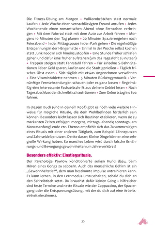 35
Die Fitness-Übung am Morgen + Vollkornbrötchen statt normale
kaufen + Jede Woche einen vernachlässigten Freund anrufen + Jedes
Wochenende einen romantischen Abend ohne Fernsehen verbrin-
gen + Mit dem Fahrrad statt mit dem Auto zur Arbeit fahren + Mor-
gens 10 Minuten den Tag planen + 20 Minuten Spazierengehen nach
Feierabend + In der Mittagspause in den Park gehen + Die regelmäßige
Entspannung in der Hängematte + Einmal in der Woche selbst kochen
statt Junk-Food in sich hineinzustopfen + Eine Stunde früher schlafen
gehen und dafür eine früher aufstehen (um das Tageslicht zu nutzen)
+ Treppen steigen statt Fahrstuhl fahren + Für einzelne S-Bahn-Sta-
tionen lieber Geld sparen, laufen und die Stadt genießen + Täglich fri-
sches Obst essen + Sich täglich mit etwas Angenehmen verwöhnen
+ Eine Vitamintablette nehmen + 5 Minuten Rückengymnastik + Ver-
nünftige Fernsehsendungen schauen oder es ganz lassen + Regelmä-
ßig eine interessante Fachzeitschrift aus deinem Gebiet lesen + Nach
Tagesabschluss den Schreibtisch aufräumen + Zum Geburtstag ins Spa
fahren.
In diesem Buch (und in deinem Kopf) gibt es noch viele weitere Hin-
weise für mögliche Rituale, die dem Wohlbefinden förderlich sein
können. Besonders leicht lassen sich Routinen etablieren, wenn sie zu
markanten Zeiten erfolgen: morgens, mittags, abends; sonntags, am
Monatsanfang/-ende etc. Ebenso empfiehlt sich das Zusammenlegen
eines Rituals mit einer anderen Tätigkeit, zum Beispiel Zähneputzen
und Zahnseide benutzen. Denke daran: Kleine Dinge können eine sehr
große Wirkung haben. So manches Leben wird durch falsche Ernäh-
rungs- und Bewegungsgewohnheiten um Jahre verkürzt!
Besonders effektiv: Einstiegsrituale.
Der Psychologe Pawlow konditionierte seinen Hund dazu, beim
Hören eines Gongs zu sabbern. Auch das menschliche Gehirn ist ein
„Gewohnheitstier“, dem man bestimmte Impulse antrainieren kann.
Es kann lernen, in den Lernmodus umzuschalten, sobald du dich an
den Schreibtisch setzt. Du brauchst dafür keinen Gong – hilfreicher
sind feste Termine und nette Rituale wie der Cappuccino, der Spazier-
gang oder die Entspannungsübung, mit der du dich auf eine Arbeits-
einheit einstimmst.
 