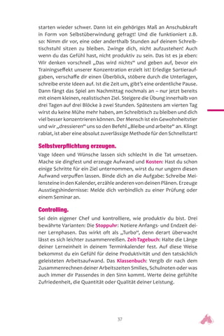 37
starten wieder schwer. Dann ist ein gehöriges Maß an Anschubkraft
in Form von Selbstüberwindung gefragt! Und die funktioniert z.B.
so: Nimm dir vor, eine oder anderthalb Stunden auf deinem Schreib-
tischstuhl sitzen zu bleiben. Zwinge dich, nicht aufzustehen! Auch
wenn du das Gefühl hast, nicht produktiv zu sein. Das ist es ja eben:
Wir denken vorschnell „Das wird nichts“ und geben auf, bevor ein
Trainingseffekt unserer Konzentration erzielt ist! Erledige Sortierauf-
gaben, verschaffe dir einen Überblick, stöbere durch die Unterlagen,
schreibe erste Ideen auf. Ist die Zeit um, gibt’s eine ordentliche Pause.
Dann fängt das Spiel am Nachmittag nochmals an – nur jetzt bereits
mit einem kleinen, realistischen Ziel. Steigere die Übung innerhalb von
drei Tagen auf drei Blöcke à zwei Stunden. Spätestens am vierten Tag
wirst du keine Mühe mehr haben, am Schreibtisch zu bleiben und dich
viel besser konzentrieren können. Der Mensch ist ein Gewohnheitstier
und wir „dressieren“ uns so den Befehl „Bleibe und arbeite“ an. Klingt
rabiat, ist aber eine absolut zuverlässige Methode für den Schnellstart!
Selbstverpflichtung erzeugen.
Vage Ideen und Wünsche lassen sich schlecht in die Tat umsetzen.
Mache sie dingfest und erzeuge Aufwand und Kosten: Hast du schon
einige Schritte für ein Ziel unternommen, wirst du nur ungern diesen
Aufwand verpuffen lassen. Binde dich an die Aufgabe: Schreibe Mei-
lensteine in den Kalender, erzähle anderen von deinen Plänen. Erzeuge
Ausstiegshindernisse: Melde dich verbindlich zu einer Prüfung oder
einem Seminar an.
Controlling.
Sei dein eigener Chef und kontrolliere, wie produktiv du bist. Drei
bewährte Varianten: Die Stoppuhr: Notiere Anfangs- und Endzeit dei-
ner Lernphasen. Das wirkt oft als „Turbo“, denn derart überwacht
lässt es sich leichter zusammenreißen. Zeit-Tagebuch: Halte die Länge
deiner Lerneinheit in deinem Terminkalender fest. Auf diese Weise
bekommst du ein Gefühl für deine Produktivität und den tatsächlich
geleisteten Arbeitsaufwand. Das Klassenbuch: Vergib dir nach dem
Zusammenrechnen deiner Arbeitszeiten Smilies, Schulnoten oder was
auch immer dir Passendes in den Sinn kommt. Werte deine gefühlte
Zufriedenheit, die Quantität oder Qualität deiner Leistung.
 