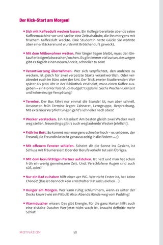MOTIVATION 38
Der Kick-Start am Morgen!
	 • Sich mit Kaffeeduft wecken lassen. Ein Kollege bereitete abends seine
Kaffeemaschine vor und stellte eine Zeitschaltuhr, die ihn morgens mit
frischem Kaffeeduft weckte. Eine Studentin hatte Glück: Sie wohnte
über einer Bäckerei und wurde mit Brötchenduft geweckt.
	 • Mit dem Mitbewohner wetten. Wer länger liegen bleibt, muss den Ein-
kauf erledigen/abwaschen/kochen. Es gibt immer viel zu tun, deswegen
gibt es täglich einen neuen Anreiz, schneller zu sein!
	 • Verantwortung übernehmen. Wer sich verpflichtet, den anderen zu
wecken, ist gleich für zwei verpatzte Starts verantwortlich. Oder ver-
abredet euch im Büro oder der Uni. Der Trick zweier Studierender: Wer
später als 9:00 Uhr in der Bibliothek erscheint, muss einen Kaffee aus-
geben – ein Horror fürs Studi-Budget! Ergebnis: Sechs Wochen Lernzeit
und keine einzige Verspätung!
	 • Termine. Der Bus fährt nur einmal die Stunde! Ui, nun aber schnell.
Ansonsten früh Termine legen: Zahnarzt, Lerngruppe, Besprechung.
Mit externen Verpflichtungen geht’s schneller nach oben!
	 • Wecker verstecken. Ein Klassiker! Am besten gleich zwei Wecker weit
weg stellen. Neuerdings gibt´s auch weglaufende Wecker (ehrlich!).
	 • Früh ins Bett. So kommt man morgens schneller hoch – es sei denn, der
Freund / die Freundin kriecht genauso zeitig in die Federn ... ;)
	 • Mit offenem Fenster schlafen. Scheint dir die Sonne ins Gesicht, ist
Schluss mit Träumereien! Oder der Berufsverkehr tut sein Übriges.
	 • Mit dem berufstätigen Partner aufstehen. Ist nett und man hat schon
früh ein wenig gemeinsame Zeit. Und: Verschlafene Augen sind auch
süß, oder?
	 • Nur ein Bad zu haben hilft einer 4er WG. Wer nicht Erster ist, hat keine
Chance! (Das ist dennoch kein ernsthafter Rat umzuziehen ...)
	 • Hunger am Morgen. Wer kann ruhig schlummern, wenn es unter der
Decke knurrt wie ein Pitbull? Also: Abends Hände weg vom Pudding!
	 • Warmduscher wissen: Das gibt Energie. Für die ganz Harten hilft auch
eine eiskalte Dusche: Wer jetzt nicht wach ist, braucht definitiv mehr
Schlaf!
 
