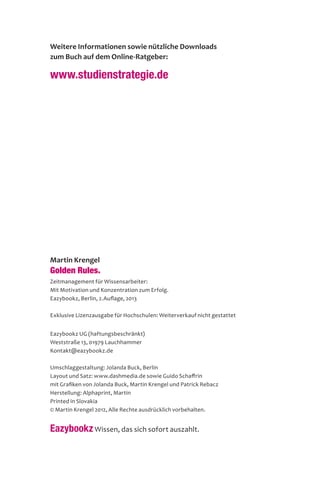 Martin Krengel
Golden Rules.
Zeitmanagement für Wissensarbeiter:
Mit Motivation und Konzentration zum Erfolg.
Eazybookz, Berlin, 2.Auflage, 2013
Exklusive Lizenzausgabe für Hochschulen: Weiterverkauf nicht gestattet
Eazybookz UG (haftungsbeschränkt)
Weststraße 13, 01979 Lauchhammer
Kontakt@eazybookz.de
Umschlaggestaltung: Jolanda Buck, Berlin
Layout und Satz: www.dashmedia.de sowie Guido Schaffrin
mit Grafiken von Jolanda Buck, Martin Krengel und Patrick Rebacz
Herstellung: Alphaprint, Martin
Printed in Slovakia
© Martin Krengel 2012, Alle Rechte ausdrücklich vorbehalten.
EazybookzWissen, das sich sofort auszahlt.
Weitere Informationen sowie nützliche Downloads
zum Buch auf dem Online-Ratgeber:
www.studienstrategie.de
 