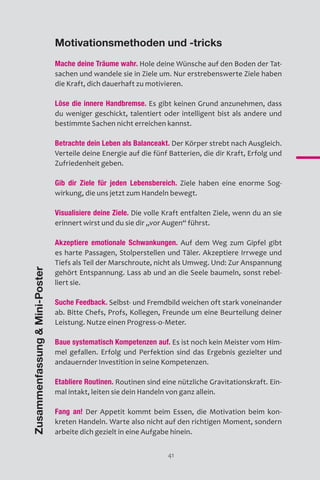 41
Motivationsmethoden und -tricks
Mache deine Träume wahr. Hole deine Wünsche auf den Boden der Tat-
sachen und wandele sie in Ziele um. Nur erstrebenswerte Ziele haben
die Kraft, dich dauerhaft zu motivieren.
Löse die innere Handbremse. Es gibt keinen Grund anzunehmen, dass
du weniger geschickt, talentiert oder intelligent bist als andere und
bestimmte Sachen nicht erreichen kannst.
Betrachte dein Leben als Balanceakt. Der Körper strebt nach Ausgleich.
Verteile deine Energie auf die fünf Batterien, die dir Kraft, Erfolg und
Zufriedenheit geben.
Gib dir Ziele für jeden Lebensbereich. Ziele haben eine enorme Sog-
wirkung, die uns jetzt zum Handeln bewegt.
Visualisiere deine Ziele. Die volle Kraft entfalten Ziele, wenn du an sie
erinnert wirst und du sie dir „vor Augen“ führst.
Akzeptiere emotionale Schwankungen. Auf dem Weg zum Gipfel gibt
es harte Passagen, Stolperstellen und Täler. Akzeptiere Irrwege und
Tiefs als Teil der Marschroute, nicht als Umweg. Und: Zur Anspannung
gehört Entspannung. Lass ab und an die Seele baumeln, sonst rebel-
liert sie.
Suche Feedback. Selbst- und Fremdbild weichen oft stark voneinander
ab. Bitte Chefs, Profs, Kollegen, Freunde um eine Beurteilung deiner
Leistung. Nutze einen Progress-o-Meter.
Baue systematisch Kompetenzen auf. Es ist noch kein Meister vom Him-
mel gefallen. Erfolg und Perfektion sind das Ergebnis gezielter und
andauernder Investition in seine Kompetenzen.
Etabliere Routinen. Routinen sind eine nützliche Gravitationskraft. Ein-
mal intakt, leiten sie dein Handeln von ganz allein.
Fang an! Der Appetit kommt beim Essen, die Motivation beim kon-
kreten Handeln. Warte also nicht auf den richtigen Moment, sondern
arbeite dich gezielt in eine Aufgabe hinein.
ZusammenfassungMini-Poster
 