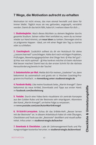 MOTIVATION 42
7 Wege, die Motivation aufrecht zu erhalten
Motivation ist nicht etwas, das man einmal herstellt und dann für
immer bleibt. Täglich muss sie neu gefunden, angezapft, verstärkt
werden. Damit dir das leicht fällt, habe ich 7 weitere Ideen für dich ...
1. Studienbegleiter. Mach dieses Büchlein zu deinem Begleiter durchs
gesamte Studium. Seinen vollen Wert entfaltet es, wenn du es immer
wieder zur Hand nimmst, um neue Ideen zu tanken. Deswegen sind es
20 prägnante Happen - ideal, um mit einer Regel den Tag zu starten
oder zu schließen.
2. Coachingbuch. Zusätzlich solltest du dir ein Notizbuch für deine
„Lessons learned“ zurechtlegen. Halte dort nach wichtigen Projekten,
Prüfungen, Bewerbungsgesprächen drei Dinge fest: 1) Was lief gut? -
2) Was war nicht optimal? - 3) Was konkret möchte ich beim nächsten
Mal besser machen? Damit hast du den ersten Schritt für die nächste
Herausforderung bereits in der Tasche!
3. Gedankenfutter per Mail. Melde dich für meinen „Useletter“ an, dann
bekommst du automatisch und gratis ein 12 Wochen Coaching-Pro-
gramm ins Postfach.  Anmeldung unter: studienstrategie.de
4. Facebook-Buddy. Like meine Facebook Seite „Martin Krengel“. Dann
bekommst du neue Artikel, Downloads und Tipps aus erster Hand.
 facebook.com/bestleistung
5. Youtube. Durch eine Video-Serie visualisiere ich zentrale Konzepte
aus den Golden Rules und der Bestnote sehr einprägsam. Abonniere
den Kanal „Martin Krengel“, um keine Folge zu verpassen.
 www.youtube.com/user/AutorMartinKrengel
6. 10-Schritt-Lernsystem. Schau dir das Sribble-Heft „Besser lernen
mit der Bestnote“ an. In diesem Arbeitsbuch habe ich viele Übungen,
Checklisten und Tools aus der „Bestnote“ destilliert und visuell aufbe-
reitet. Infos unter:  studienstrategie.de/buecher
7. Downloads  Checklisten. Lade dir Zeitmanagement-Tools und Pla-
nungsvorlagen kostenlos herunter.  studienstrategie.de/download
ChecklisteUmstetzungshilfe
42MOTIVATION
 