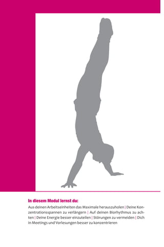In diesem Modul lernst du:
Aus deinen Arbeitseinheiten das Maximale herauszuholen | Deine Kon-
zentrationsspannen zu verlängern | Auf deinen Biorhythmus zu ach-
ten | Deine Energie besser einzuteilen | Störungen zu vermeiden | Dich
in Meetings und Vorlesungen besser zu konzentrieren
 
