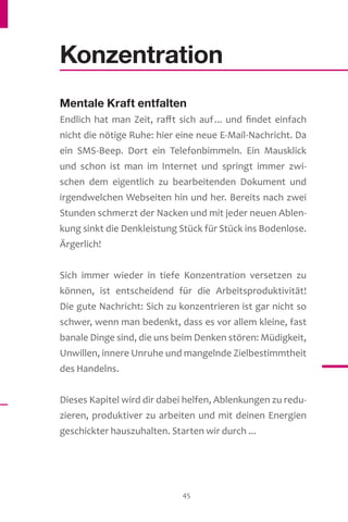 45
Konzentration
Mentale Kraft entfalten
Endlich hat man Zeit, rafft sich auf... und findet einfach
nicht die nötige Ruhe: hier eine neue E-Mail-Nachricht. Da
ein SMS-Beep. Dort ein Telefonbimmeln. Ein Mausklick
und schon ist man im Internet und springt immer zwi-
schen dem eigentlich zu bearbeitenden Dokument und
irgendwelchen Webseiten hin und her. Bereits nach zwei
Stunden schmerzt der Nacken und mit jeder neuen Ablen-
kung sinkt die Denkleistung Stück für Stück ins Bodenlose.
Ärgerlich!
Sich immer wieder in tiefe Konzentration versetzen zu
können, ist entscheidend für die Arbeitsproduktivität!
Die gute Nachricht: Sich zu konzentrieren ist gar nicht so
schwer, wenn man bedenkt, dass es vor allem kleine, fast
banale Dinge sind, die uns beim Denken stören: Müdigkeit,
Unwillen, innere Unruhe und mangelnde Zielbestimmtheit
des Handelns.
Dieses Kapitel wird dir dabei helfen, Ablenkungen zu redu-
zieren, produktiver zu arbeiten und mit deinen Energien
geschickter hauszuhalten. Starten wir durch ...
 