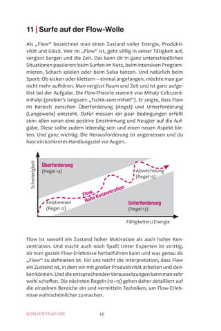 MOTIVATIONKONZENTRATION 46
11 | Surfe auf der Flow-Welle
Als „Flow“ bezeichnet man einen Zustand voller Energie, Produkti-
vität und Glück. Wer im „Flow“ ist, geht völlig in seiner Tätigkeit auf,
vergisst Sorgen und die Zeit. Das kann dir in ganz unterschiedlichen
Situationen passieren: beim Surfen im Netz, beim intensiven Program-
mieren, Schach spielen oder beim Salsa tanzen. Und natürlich beim
Sport: Ob kicken oder klettern – einmal angefangen, möchte man gar
nicht mehr aufhören. Man vergisst Raum und Zeit und ist ganz aufge-
löst bei der Aufgabe. Die Flow-Theorie stammt von Mihaly Csikszent-
mihalyi (probier’s langsam: „Tschik-sent-mihali“). Er zeigte, dass Flow
im Bereich zwischen Überforderung (Angst) und Unterforderung
(Langeweile) entsteht. Dafür müssen ein paar Bedingungen erfüllt
sein: allen voran eine positive Einstimmung und Neugier auf die Auf-
gabe. Diese sollte zudem lebendig sein und einen neuen Aspekt bie-
ten. Und ganz wichtig: Die Herausforderung ist angemessen und du
hast ein konkretes Handlungsziel vor Augen.
Flow ist sowohl ein Zustand hoher Motivation als auch hoher Kon-
zentration. Und macht auch noch Spaß! Unter Experten ist strittig,
ob man gezielt Flow-Erlebnisse herbeiführen kann und was genau als
„Flow“ zu definieren ist. Für uns reicht die Interpretation, dass Flow
ein Zustand ist, in dem wir mit großer Produktivität arbeiten und den-
ken können. Und die entsprechenden Voraussetzungen kann man sehr
wohl schaffen. Die nächsten Regeln (12–15) gehen daher detailliert auf
die einzelnen Bereiche ein und vermitteln Techniken, um Flow-Erleb-
nisse wahrscheinlicher zu machen.
Unterforderung
(Regel 13)
Überforderung
(Regel 14)
Fähigkeiten / Energie
Schwierigkeit
Abwechslung
(Regel 15)
Flow,
Hohe Konzentration
Einstimmen
(Regel 12)
 