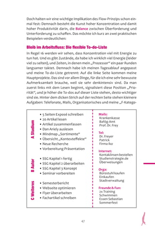 47
Doch halten wir eine wichtige Implikation des Flow-Prinzips schon ein-
mal fest: Demnach besteht die Kunst hoher Konzentration und damit
hoher Produktivität darin, die Balance zwischen Überforderung und
Unterforderung zu schaffen. Das möchte ich kurz an zwei praktischen
Beispielen verdeutlichen:
Bleib im Arbeitsfluss: Die flexible To-do-Liste
In Regel 16 werden wir sehen, dass Konzentration viel mit Energie zu
tun hat. Und es gibt Zustände, da habe ich wirklich viel Energie (leider
viel zu selten), und Zeiten, in denen mein „Prozessor“ ein paar Runden
langsamer taktet. Demnach habe ich meinen Tagesablauf angepasst
und meine To-do-Liste getrennt: Auf die linke Seite kommen meine
Hauptprojekte. Das sind vor allem Dinge, für die ich eine sehr bewusste
Aufmerksamkeit brauche, weil sie sehr denkintensiv sind. Da man
zuerst links mit dem Lesen beginnt, signalisiert diese Position „Prio-
rität“, und je höher die To-dos auf dieser Liste stehen, desto wichtiger
sind sie. Hinter dem dicken Strich auf der rechten Seite stehen kleinere
Aufgaben: Telefonate, Mails, Organisatorisches und meine „F-Katego-
• 5 Seiten Exposé schreiben
• 20 Artikel lesen
• Artikel zusammenfassen
• Dan Ariely auslesen
• Mindmap „Sortimente“
• Übersicht „Kontexteffekte“
• Neue Recherche
• Vorbereitung Präsentation
• SSG Kapitel 1 fertig
• SSG Kapitel 2 überarbeiten
• SSG Kapitel 3 Konzept
• Seminar vorbereiten
• Semesterbericht
• Webseite optimieren
• Flyer überarbeiten
• Fachartikel schreiben
AStudiumBAutorCWeiteres
Mails:
Krankenkasse
Bafög-Amt
Prof. Dr. Frey
Tel:
Dr. Freyer
Patrick
Firma Iko
Internet:
Kontaklinsen bestellen
Studienstrategie.de
Überweisungen
Orga:
Bürostuhl kaufen
Einkaufen
Stadtverwaltung
Freunde  Fun:
2x Training
Schwimmen
Essen Sebastian
Sommerfest
 