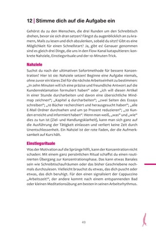 49
12 | Stimme dich auf die Aufgabe ein
Gehörst du zu den Menschen, die drei Runden um den Schreibtisch
drehen, bevor sie sich dran setzen? Fängst du augenblicklich an zu kra-
mern, Mails zu lesen und dich abzulenken, sobald du sitzt? Gibt es eine
Möglichkeit für einen Schnellstart? Ja, gibt es! Genauer genommen
sind es gleich drei Dinge, die uns in den Flow-Kanal katapultieren: kon-
krete Nahziele, Einstiegsrituale und der 10-Minuten-Trick.
Nahziele
Suchst du nach der ultimativen Sofortmethode für bessere Konzen-
tration? Hier ist sie: Nahziele setzen! Beginne eine Aufgabe niemals,
ohne zuvor ein klares Ziel für die nächste Arbeitseinheit zu bestimmen:
„In zehn Minuten will ich eine präzise und freundliche Antwort auf die
Kundenreklamation formuliert haben“ oder „ich will diesen Artikel
in einer Stunde durcharbeiten und davon eine übersichtliche Mind-
map zeichnen“; „Kapitel 4 durcharbeiten“; „zwei Seiten des Essays
schreiben“; „10 Bücher recherchiert und herausgesucht haben“; „alle
E-Mail Ordner durchsehen und um 50 Prozent reduzieren“; „20 Kun-
den erreicht und informiert haben“. Wenn man weiß, „was“ und „wie“
dies zu tun ist (Ziel- und Handlungsklarheit), kann man sich ganz auf
die Ausführung der Tätigkeit einlassen und verliert keine Zeit durch
Unentschlossenheit. Ein Nahziel ist der rote Faden, der die Aufmerk-
samkeit auf Kurs hält.
Einstiegsrituale
Was der Motivation auf die Sprünge hilft, kann der Konzentration nicht
schaden: Mit einem ganz persönlichen Ritual schaffst du einen routi-
nierten Übergang zur Konzentrationsphase. Das kann etwas Banales
sein wie Schreibtischaufräumen oder das bisher Geschriebene noch-
mals durchzulesen. Vielleicht brauchst du etwas, das dich puscht oder
etwas, das dich beruhigt. Für den einen signalisiert der Cappuccino
„Arbeitszeit!“, der andere kommt nach einem entspannenden Bad
oder kleinen Meditationsübung am besten in seinen Arbeitsrhythmus.
 