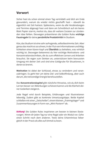 5
Vorwort
Sicher hast du schon einmal einen Tag vertrödelt und dich am Ende
gewundert, warum du wieder nichts geschafft hast – obwohl du
eigentlich viel Zeit hattest. Spätestens, wenn du alle Verabredungen
und Termine abgesagt hast und dann am Schreibtisch auf ein leeres
Blatt Papier starrst, merkst du, dass dir weitere Zutaten zur zünden-
den Idee fehlen. Deswegen präsentieren die Golden Rules wichtige
Faustregeln für deine persönliche Produktivität im Studium.
Klar, das Studium ist eine sehr aufregende, selbstbestimmte Zeit. Aber
genau das macht es so schwer, in der Flut von Informationen und Mög-
lichkeiten einen klaren Kopf und Überblick zu behalten, was wirklich
wichtig ist. Deswegen bekommst du hier wichtige Motivations- und
Konzentrationstechniken, die du zum effektiven Lernen und Arbeiten
brauchst. Sie regen zum Denken an, unterstützen beim bewussten
Umgang mit deiner Zeit und sind eine Goldgrube für Situationen, in
denen es brennt.
Motivation ist dabei der Schlüssel, etwas zu verändern und voran-
zubringen. Es geht hier um deine Ziel- und Selbstfindung, aber auch
darum, die notwendige Energie bereitzustellen.
Das Konzentrationskapitel gibt nützliche Hinweise, wie du dich beim
Lernen besser vor Ablenkungen schützen kannst und die Klarheit dei-
ner Gedanken steigerst.
Jede Regel wird durch Beispiele, Erklärungen und Illustrationen
lebendig. Zudem gibt es konkrete Umsetzungstipps. Beide Kapitel
schließen mit einer „Zielscheibe“, einem kleinen „Trainingslager“ und
Zusammenfassungen in Form von „Mini-Postern“ ab.
Achtung! Die Golden Rules inspirieren am besten in kleinen Dosie-
rungen. Nimm dir jeden Tag nur eine Regel oder ein Modul vor. Gehe
einen Schritt nach dem anderen. Teste deine Erkenntnisse lieber
gleich in der Praxis als alles auf einmal zu lesen.
 