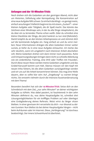 MOTIVATIONKONZENTRATION 50
Anfangen und der 10-Minuten-Trick:
Noch drehen sich die Gedanken um den gestrigen Abend, nicht aber
um Historien, Zellteilung oder Kernspaltung. Die Konzentration auf
eine neue Aufgabe fällt schwer. So einfach das klingt – es genügt meist,
einfach anzufangen! Vielleicht beginnst du mit einem „Zuckerl“ – einer
kleinen Aufgabe oder Tätigkeit, die dir Spaß macht. Das könnte das
Zeichnen einer Mindmaps sein, in der du alle Dinge rekapitulierst, die
du über ein zu lernendes Thema schon weißt. Oder du schreibst eine
kleine Checkliste der Dinge, die jetzt konkret zu tun sind (Nahziele!).
Damit knüpfst du an den letzten Arbeitsprozess an und stimmst dich
auf die kommende Aufgabe ein. Fang einfach an und du wirst mer-
ken: Neue Informationen drängen die alten Gedanken immer weiter
zurück, je tiefer du in eine neue Aufgabe eintauchst. Ich merke das
sehr deutlich, wenn ich umgekehrt nach intensiver Arbeit abschalten
will. Meine Gedanken drehen sich dann immer noch pausenlos. Ruhe
und Entspannungsübungen bringen dann nicht so schnelle Ablenkung
wie ein ordentliches Training, eine DVD oder Treffen mit Freunden.
Durch diese neuen Reize werden meine Gedanken umgelenkt und das
Grübel-Karussell kommt zum Halt. Ebenso müssen wir den Kopf mit
neuen Infos füttern, bis die alten Gedanken zurückgedrängt werden
und wir uns auf die Arbeit konzentrieren können. Das mag eine Weile
dauern, aber es sollte klar sein: Auf „Eingebung“ zu warten bringt
nichts. Sie entsteht vielmehr durch die intensive Auseinandersetzung
mit dem Thema!
Besonders bewährt hat sich der 10-Minuten-Trick: Setze dich an den
Schreibtisch mit dem Ziel, „nur zehn Minuten“ an deiner wichtigsten
Aufgabe zu tüfteln. Was dabei passiert, ist faszinierend: In den zehn
Minuten definierst du, was deine Hauptaufgabe ist, schreibst drei
Lösungsmöglichkeiten für ein kniffliges Problem auf oder überlegst
eine Grobgliederung deines Referats. Meist wirst du länger sitzen
bleiben. In einer gewissen Art verzettelst du dich – nur diesmal zu dei-
nen Gunsten: Nun bleibst du bei deiner Hauptaufgabe hängen – nicht
beim Aufräumen oder im Internet. Diese „Verlängerung“ ist durchaus
be­absichtigt. Der innere Schweinhund ist überlistet.
 