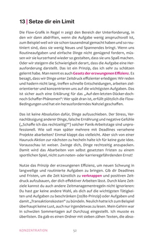 KONZENTRATION 52
13 | Setze dir ein Limit
Die Flow-Grafik in Regel 11 zeigt den Bereich der Unterforderung, in
den wir dann abdriften, wenn die Aufgabe wenig anspruchsvoll ist,
zum Beispiel weil wir sie schon tausendmal gemacht haben und so rou-
tiniert sind, dass sie wenig Neues und Spannendes bringt. Wenn uns
Routineaufgaben und einfache Dinge nicht genügend fordern, müs-
sen wir sie kurzerhand wieder so gestalten, dass sie uns Spaß machen.
Oder wir steigern die Schwierigkeit derart, dass die Aufgabe eine Her-
ausforderung darstellt. Das ist ein Prinzip, das ich sehr zu schätzen
gelernt habe. Man nennt es auch Gesetz der erzwungenen Effizienz. Es
besagt, dass wir Dinge unter Zeitdruck effi­zien­ter erledigen: Wir reden
und hadern nicht lang, treffen schnelle Entscheidungen, arbeiten ziel-
orientierter und konzentrieren uns auf die wichtigsten Aufgaben. Das
ist sicher auch eine Erklärung für das „Auf-den-letzten-Dücker-doch-
noch-Schaffer-Phänomen“: Wer spät dran ist, erfüllt plötzlich die Flow-
Bedingungen und hat ein herausforderndes Nahziel geschaffen.
Das ist keine Absolution dafür, Dinge aufzuschieben. Der Stress, Ver-
nachlässigung anderer Dinge, falsche Ernährung und negative Gefühle
(„Schaffe ich das rechtzeitig?“) solcher Panik-Arbeitstage sind unpro-
fessionell. Wie soll man später mehrere mit Deadlines versehene
Projekte abarbeiten? Einmal klappt das vielleicht. Aber sich von einer
Hauruck-Aktion zur nächsten zu hecheln halte ich für keine gute Idee.
Vorausschau ist weiser. Zwinge dich, Dinge rechtzeitig anzupacken.
Damit wird das Abarbeiten von selbst gesetzten Fristen zu einem
sportlichen Spiel, nicht zum noten- oder karrieregefährdenden Ernst!
Nutze das Prinzip der erzwungenen Effizienz, um neuen Schwung in
langweilige und routinierte Aufgaben zu bringen. Gib dir Deadlines
und Fristen, um die Zeit künstlich zu verknappen und positiven Zeit-
druck aufzubauen, der dich effektiver Arbeiten lässt. Durch klare Zeit-
ziele kannst du auch andere Zeitmanagementregeln nicht ignorieren:
Du hast gar keine andere Wahl, als dich auf die wichtigsten Tätigkei-
ten und Aufgaben zu beschränken (20/80-Prinzip) oder Aufgaben und
damit „Transaktionskosten“ zu bündeln. Neulich hatte ich zum Beispiel
überhaupt keine Lust, auch nur irgendetwas zu lesen. Mein Gehirn war
in schwülen Sommertagen auf Durchzug eingestellt. Ich musste es
überlisten. Da gab es einen Ordner mit sieben zähen Texten, die abso-
 