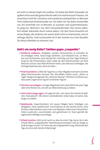53
lut nicht in meinen Kopf rein wollten. Ich hatte die Wahl: Entweder sie
quälen mich noch die ganze Woche oder ich mache kurzen Prozess. Ich
entschloss mich für Letzteres und wandte kurzerhand den 10-Minuten
Trick siebenmal hintereinander an. Ich nahm mir für jeden Fachartikel
vor, ihn innerhalb von 10 Minuten zu scannen und zusammenfassen.
Es ging los. Motiviert von dem herausfordernden Ziel schoss plötz-
lich wieder Adrenalin durch meine Adern. Für drei Texte brauchte ich
etwas länger, die anderen vier waren doch nicht so interessant, wie ich
anfangs dachte. Und so brauchte ich in der Summe nur zwei Stunden
für diese scheinbar so schwere Last.
Geht’s ein wenig flotter? Taktiken gegen „Langweiler“
• Zeitdruck aufbauen. Aufgaben werden interessanter, je schneller du
sie erledigen willst. Setze enge Zeitlimits. Zum Beispiel max. 20 Minu-
ten zum Aufräumen, eine Stunde fürs Training und zwei Tage Vorberei-
tung für die Präsentation. Oder stelle dir den Küchenwecker auf fünf
Minuten und los: Nun flink Brötchen holen, den Abwasch erledigen, die
Anfrage beantworten, Oma anrufen...
• Final Countdown. Zähle die Tage bis zu einer Abgabe rückwärts (rechne
dabei Wochenenden heraus). Der Aha-Effekt rüttelt wach: „Noch 20
Tage“ klingen dringender als „nächster Monat“. Plötzlich wird bewusst,
dass jeder ungenutzte Tag ein verlorener Tag ist!
• Termine vorverlegen. Ich lege Abgabetermine absichtlich ein paar Tage
oder eine Woche vor, um Zeit zur Überarbeitung zu haben.
• Jetzt schon stopp sagen. Ich sage mir oft: „Um 19:00 Uhr mache ich defi-
nitiv Feierabend“. Mit derart verbindlichem Ende habe ich keine Zeit,
lange zu trödeln.
• Spielstunde. Experimentiere mit neuen Wegen beim Erledigen von
Aufgaben. Gehe spielerischer und kreativer an die Sachen heran. Eine
Struktur überarbeiten, kann man zum Beispiel, indem man PowerPoint-
Folien ausdruckt, ausschneidet und gemeinsam im Team gemäß der
logischsten Abfolge zurechtlegt.
• Urlaub machen. Geht es dir auch so, dass du einen Tag, bevor du in den
Urlaub fährst, unglaublichen Tatendrang entwickelst, weil du Dinge zu
Ende bringen musst? Ja? Fahre ab und an gedanklich weg. Behandle den
Tag, als sei es dein letzter Arbeitstag!
 