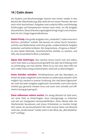 MOTIVATIONKONZENTRATION 54
14 | Calm down
Als Student und Berufseinsteiger kommt man immer wieder in den
Bereich der Überforderung: Man steht oft vor neuen Themen, die man
noch nicht durchschaut. Aufgaben sind zunächst diffus und bisherige
Erfahrungen und Kompetenzen reichen noch nicht, um die Aufgabe
abzuarbeiten. Diese Orientierungslosigkeit bringt Angst und Un­sicher­
heit mit sich. Einige Gegenmaßnahmen:
Salami-Prinzip. Eine große Aufgabe wird „verdaubar“, indem man sie in
kleinere „Scheiben“ aufteilt. Das kennen wir schon: Durch Zwischen-
schritte und Meilensteine wird eine große, unübersichtliche Aufgabe
konkreter und beherrschbarer. Der besprochene „Progress-o-Meter“
ist eine ideale Methode, Zwischenschritte sichtbar zu machen, und
hilft, das Gesamtbild im Blick zu behalten.
Eigene Ziele hinterfragen. Den meisten Stress macht man sich selbst,
wenn man Ziele zu anspruchsvoll gewählt hat oder die Erfüllung nicht
so schnell ging, wie man dachte. Wenn es zu viel wird, dann hilft nur
eins: Lieber einen Gang zurückschalten, statt sich zu überschlagen!
Innere Antreiber vertreiben. Perfektionismus und das Bestreben, es
immer für jeden möglichst recht machen zu wollen (was ohnehin nicht
möglich ist), stecken in unserer Erziehung. Nur sind diese Eigenschaf-
ten nicht bei jeder Aufgabe angebracht: Entscheide, wann eine Sache
wirklich gut gemacht werden muss und wann eine schnelle und effi­
ziente Lösung gut genug ist.
Etwas vollkommen anderes machen. Ein wenig Abstand ist Gold wert,
um seine Ziele zu hinterfragen, neue Lösungswege zu erkennen
und sich aus Sackgassen herauszubefördern. Einen Abend oder ein
Wochenende loszulassen und etwas Erholsames zu machen bringt
dich weiter als durchzuarbeiten! Mit mehr innerer Ruhe und Abstand
rückt das „Große Ganze“ wieder mehr in den Blick, die „Betriebsblind-
heit“ verfliegt.
 
