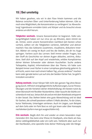 55
15 | Sei unstetig
Wir haben gesehen, wie wir in den Flow hinein kommen und die
Balance zwischen Über- und Unterforderung halten können. Gibt es
noch eine Möglichkeit, die Konzentration zu verlängern? Ja: Abwechs-
lung! Irgendwann ermüden Geist und Körper und du brauchst etwas
anderes um dich herum.
Tätigkeiten wechseln. Unsere Konzentration ist begrenzt. Volle Leis-
tungsfähigkeit haben wir nur circa 30–45 Minuten, dann nimmt sie
ab. Immer, wenn unsere Konzentration nachlässt (am besten schon
vorher), sollten wir die Tätigkeiten variieren, lebhafter und aktiver
machen: Fass das Gelesene zusammen, visualisiere, diskutiere inner-
lich. Blätter ein wenig im Buch und lies die Stellen, die dir ins Auge
springen. Variiere auch das Lernen: Stell immer wieder Fragen, lass
den Stoff als Geschichte vor deinen Augen ablaufen, zeichne, disku-
tiere. Stell dich auf den Kopf und wiederhole, erkläre Kompliziertes
deiner kleinen Schwester oder deinem Kuscheltier. Suche andere
Teilaspekte, Kapitel, Informationen über das Thema. Ich habe zum
Beispiel immer zwei Fächer in einer Lernphase gleichzeitig gelernt: Es
erfrischt, wenn man nach einem halben Tag „etwas anderes“ machen
kann oder gerade keine Lust auf eins der beiden Fächer hat. So geht’s
trotzdem vorwärts!
Haltung wechseln. Unser Körper hält nicht den ganzen Tag ohne Bewe-
gung durch. Hilfreich sind gelegentliche Auflockerungen, kurze Fitness-
Übungen und die Variation deiner Arbeitshaltung: Am besten nutzt du
einen Bürostuhl mit flexibler Rückenlehne. Oder tauscht die Stühle zwi-
schendurch mal aus. Setze dich ab und an mit dem Notebook entspannt
in den Sessel. Das Stehen bietet eine gute Abwechslung und ist ideal
für Sachen, die schnell passieren sollten: E-Mails abrufen, To-do-Listen,
kurze Telefonate, Unterlagen sortieren. Auch im Liegen, zum Beispiel
auf dem Sofa oder im Park lässt es sich gut lesen oder über Konzepte
nachdenken (sofern man gut ausgeschlafen ist).
Orte wechseln. Begib dich hin und wieder an einen besonders inspi-
rierenden Ort: Das kann eine Wiese im Stadtpark, eine Bank am See,
deine Lieblingsbibliothek oder ein Café sein. Vielleicht aber auch nur
der Dachboden, eine spezielle Ecke deiner Wohnung oder die Hänge-
 