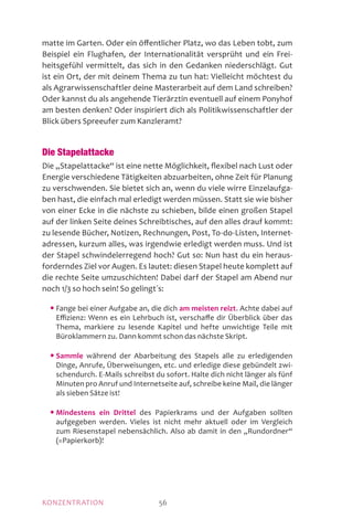 KONZENTRATION 56
matte im Garten. Oder ein öffentlicher Platz, wo das Leben tobt, zum
Beispiel ein Flughafen, der Internationalität versprüht und ein Frei-
heitsgefühl vermittelt, das sich in den Gedanken niederschlägt. Gut
ist ein Ort, der mit deinem Thema zu tun hat: Vielleicht möchtest du
als Agrarwissenschaftler deine Masterarbeit auf dem Land schreiben?
Oder kannst du als angehende Tierärztin eventuell auf einem Ponyhof
am besten denken? Oder inspiriert dich als Politikwissenschaftler der
Blick übers Spreeufer zum Kanzleramt?
Die Stapelattacke
Die „Stapelattacke“ ist eine nette Möglichkeit, flexibel nach Lust oder
Energie verschiedene Tätigkeiten abzuarbeiten, ohne Zeit für Planung
zu verschwenden. Sie bietet sich an, wenn du viele wirre Einzelaufga-
ben hast, die einfach mal erledigt werden müssen. Statt sie wie bisher
von einer Ecke in die nächste zu schieben, bilde einen großen Stapel
auf der linken Seite deines Schreibtisches, auf den alles drauf kommt:
zu lesende Bücher, Notizen, Rechnungen, Post, To-do-Listen, Internet-
adressen, kurzum alles, was irgendwie erledigt werden muss. Und ist
der Stapel schwindelerregend hoch? Gut so: Nun hast du ein heraus-
forderndes Ziel vor Augen. Es lautet: diesen Stapel heute komplett auf
die rechte Seite umzuschichten! Dabei darf der Stapel am Abend nur
noch 1/3 so hoch sein! So gelingt´s:
	 • Fange bei einer Aufgabe an, die dich am meisten reizt. Achte dabei auf
Effizienz: Wenn es ein Lehrbuch ist, verschaffe dir Überblick über das
Thema, markiere zu lesende Kapitel und hefte unwichtige Teile mit
Büroklammern zu. Dann kommt schon das nächste Skript.
	 • Sammle während der Abarbeitung des Stapels alle zu erledigenden
Dinge, Anrufe, Überweisungen, etc. und erledige diese gebündelt zwi-
schendurch. E-Mails schreibst du sofort. Halte dich nicht länger als fünf
Minuten pro Anruf und Internetseite auf, schreibe keine Mail, die länger
als sieben Sätze ist!
	 • Mindestens ein Drittel des Papierkrams und der Aufgaben sollten
aufgegeben werden. Vieles ist nicht mehr aktuell oder im Vergleich
zum Riesenstapel nebensächlich. Also ab damit in den „Rundordner“
(=Papierkorb)!
 