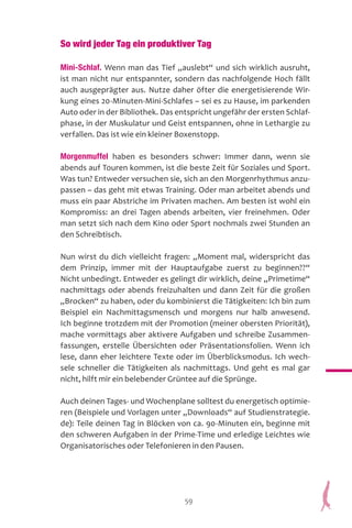 59
So wird jeder Tag ein produktiver Tag
Mini-Schlaf. Wenn man das Tief „auslebt“ und sich wirklich ausruht,
ist man nicht nur entspannter, sondern das nachfolgende Hoch fällt
auch ausgeprägter aus. Nutze daher öfter die energetisierende Wir-
kung eines 20-Minuten-Mini-Schlafes – sei es zu Hause, im parkenden
Auto oder in der Bibliothek. Das entspricht ungefähr der ersten Schlaf-
phase, in der Muskulatur und Geist entspannen, ohne in Lethargie zu
verfallen. Das ist wie ein kleiner Boxenstopp.
Morgenmuffel haben es besonders schwer: Immer dann, wenn sie
abends auf Touren kommen, ist die beste Zeit für Soziales und Sport.
Was tun? Entweder versuchen sie, sich an den Morgenrhythmus anzu-
passen – das geht mit etwas Training. Oder man arbeitet abends und
muss ein paar Abstriche im Privaten machen. Am besten ist wohl ein
Kompromiss: an drei Tagen abends arbeiten, vier freinehmen. Oder
man setzt sich nach dem Kino oder Sport nochmals zwei Stunden an
den Schreibtisch.
Nun wirst du dich vielleicht fragen: „Moment mal, widerspricht das
dem Prinzip, immer mit der Hauptaufgabe zuerst zu beginnen??“
Nicht unbedingt. Entweder es gelingt dir wirklich, deine „Primetime“
nachmittags oder abends freizuhalten und dann Zeit für die großen
„Brocken“ zu haben, oder du kombinierst die Tätigkeiten: Ich bin zum
Beispiel ein Nachmittagsmensch und morgens nur halb anwesend.
Ich beginne trotzdem mit der Promotion (meiner obersten Priorität),
mache vormittags aber aktivere Aufgaben und schreibe Zusammen-
fassungen, erstelle Übersichten oder Präsentationsfolien. Wenn ich
lese, dann eher leichtere Texte oder im Überblicksmodus. Ich wech-
sele schneller die Tätigkeiten als nachmittags. Und geht es mal gar
nicht, hilft mir ein belebender Grüntee auf die Sprünge.
Auch deinen Tages- und Wochenplane solltest du energetisch optimie-
ren (Beispiele und Vorlagen unter „Downloads“ auf Studienstrategie.
de): Teile deinen Tag in Blöcken von ca. 90-Minuten ein, beginne mit
den schweren Aufgaben in der Prime-Time und erledige Leichtes wie
Organisatorisches oder Telefonieren in den Pausen.
 