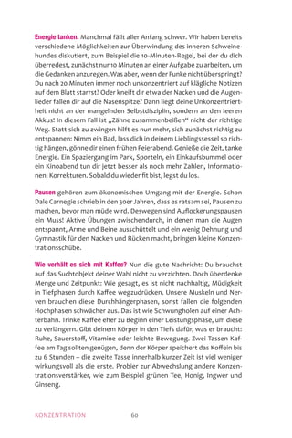MOTIVATIONKONZENTRATION 60
Energie tanken. Manchmal fällt aller Anfang schwer. Wir haben bereits
verschiedene Möglichkeiten zur Überwindung des inneren Schweine-
hundes diskutiert, zum Beispiel die 10-Minuten-Regel, bei der du dich
überredest, zunächst nur 10 Minuten an einer Aufgabe zu arbeiten, um
die Gedanken anzuregen. Was aber, wenn der Funke nicht überspringt?
Du nach 20 Minuten immer noch unkonzentriert auf klägliche Notizen
auf dem Blatt starrst? Oder kneift dir etwa der Nacken und die Augen-
lieder fallen dir auf die Nasenspitze? Dann liegt deine Unkonzentriert-
heit nicht an der mangelnden Selbstdisziplin, sondern an den leeren
Akkus! In diesem Fall ist „Zähne zusammenbeißen“ nicht der richtige
Weg. Statt sich zu zwingen hilft es nun mehr, sich zunächst richtig zu
entspannen: Nimm ein Bad, lass dich in deinem Lieblingssessel so rich-
tig hängen, gönne dir einen frühen Feierabend. Genieße die Zeit, tanke
Energie. Ein Spaziergang im Park, Sporteln, ein Einkaufsbummel oder
ein Kinoabend tun dir jetzt besser als noch mehr Zahlen, Informatio-
nen, Korrekturen. Sobald du wieder fit bist, legst du los.
Pausen gehören zum ökonomischen Umgang mit der Energie. Schon
Dale Carnegie schrieb in den 30er Jahren, dass es ratsam sei, Pausen zu
machen, bevor man müde wird. Deswegen sind Auflockerungspausen
ein Muss! Aktive Übungen zwischendurch, in denen man die Augen
entspannt, Arme und Beine ausschüttelt und ein wenig Dehnung und
Gymnastik für den Nacken und Rücken macht, bringen kleine Konzen­
trationsschübe.
Wie verhält es sich mit Kaffee? Nun die gute Nachricht: Du brauchst
auf das Suchtobjekt deiner Wahl nicht zu verzichten. Doch überdenke
Menge und Zeitpunkt: Wie gesagt, es ist nicht nachhaltig, Müdigkeit
in Tiefphasen durch Kaffee wegzudrücken. Unsere Muskeln und Ner-
ven brauchen diese Durchhängerphasen, sonst fallen die folgenden
Hochphasen schwächer aus. Das ist wie Schwungholen auf einer Ach-
terbahn. Trinke Kaffee eher zu Beginn einer Leistungsphase, um diese
zu verlängern. Gibt deinem Körper in den Tiefs dafür, was er braucht:
Ruhe, Sauerstoff, Vitamine oder leichte Bewegung. Zwei Tassen Kaf-
fee am Tag sollten genügen, denn der Körper speichert das Koffein bis
zu 6 Stunden – die zweite Tasse innerhalb kurzer Zeit ist viel weniger
wirkungsvoll als die erste. Probier zur Abwechslung andere Konzen-
trationsverstärker, wie zum Beispiel grünen Tee, Honig, Ingwer und
Ginseng.
 