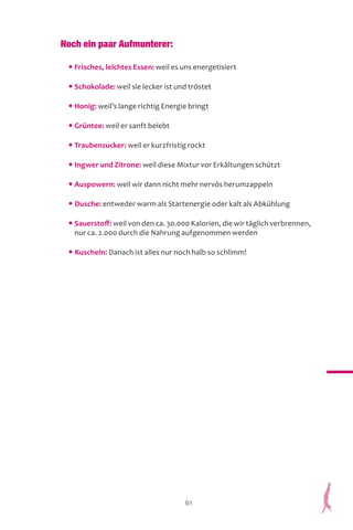 61
Noch ein paar Aufmunterer:
• Frisches, leichtes Essen: weil es uns energetisiert
• Schokolade: weil sie lecker ist und tröstet
• Honig: weil’s lange richtig Energie bringt
• Grüntee: weil er sanft belebt
• Traubenzucker: weil er kurzfristig rockt
• Ingwer und Zitrone: weil diese Mixtur vor Erkältungen schützt
• Auspowern: weil wir dann nicht mehr nervös herumzappeln
• Dusche: entweder warm als Startenergie oder kalt als Abkühlung
• Sauerstoff: weil von den ca. 30.000 Kalorien, die wir täglich verbrennen,
nur ca. 2.000 durch die Nahrung aufgenommen werden
• Kuscheln: Danach ist alles nur noch halb so schlimm!
 