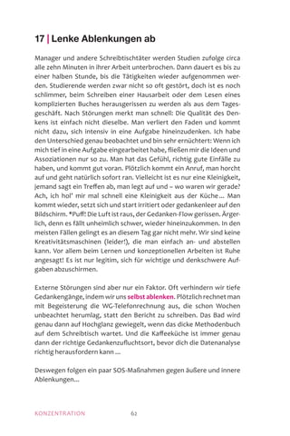 KONZENTRATION 62
17 | Lenke Ablenkungen ab
Manager und andere Schreibtischtäter werden Studien zufolge circa
alle zehn Minuten in ihrer Arbeit unterbrochen. Dann dauert es bis zu
einer halben Stunde, bis die Tätigkeiten wieder aufgenommen wer-
den. Studierende werden zwar nicht so oft gestört, doch ist es noch
schlimmer, beim Schreiben einer Hausarbeit oder dem Lesen eines
komplizierten Buches herausgerissen zu werden als aus dem Tages-
geschäft. Nach Störungen merkt man schnell: Die Qualität des Den-
kens ist einfach nicht dieselbe. Man verliert den Faden und kommt
nicht dazu, sich intensiv in eine Aufgabe hineinzudenken. Ich habe
den Unterschied genau beobachtet und bin sehr ernüchtert: Wenn ich
mich tief in eine Aufgabe eingearbeitet habe, fließen mir die Ideen und
Assoziationen nur so zu. Man hat das Gefühl, richtig gute Einfälle zu
haben, und kommt gut voran. Plötzlich kommt ein Anruf, man horcht
auf und geht natürlich sofort ran. Vielleicht ist es nur eine Kleinigkeit,
jemand sagt ein Treffen ab, man legt auf und – wo waren wir gerade?
Ach, ich hol’ mir mal schnell eine Kleinigkeit aus der Küche ... Man
kommt wieder, setzt sich und start irritiert oder gedankenleer auf den
Bildschirm. *Puff! Die Luft ist raus, der Gedanken-Flow gerissen. Ärger-
lich, denn es fällt unheimlich schwer, wieder hineinzukommen. In den
meisten Fällen gelingt es an diesem Tag gar nicht mehr. Wir sind keine
Kreativitätsmaschinen (leider!), die man einfach an- und abstellen
kann. Vor allem beim Lernen und konzeptionellen Arbeiten ist Ruhe
angesagt! Es ist nur legitim, sich für wichtige und denkschwere Auf­
gaben abzuschirmen.
Externe Störungen sind aber nur ein Faktor. Oft verhindern wir tiefe
Gedankengänge, indem wir uns selbst ablenken. Plötzlich rechnet man
mit Begeisterung die WG-Telefonrechnung aus, die schon Wochen
unbeachtet herumlag, statt den Bericht zu schreiben. Das Bad wird
genau dann auf Hochglanz gewiegelt, wenn das dicke Methodenbuch
auf dem Schreibtisch wartet. Und die Kaffeeküche ist immer genau
dann der richtige Gedankenzufluchtsort, bevor dich die Datenanalyse
richtig herausfordern kann ...
Deswegen folgen ein paar SOS-Maßnahmen gegen äußere und innere
Ablenkungen...
 