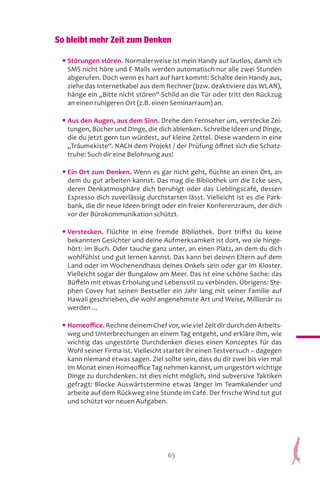 63
So bleibt mehr Zeit zum Denken
• Störungen stören. Normalerweise ist mein Handy auf lautlos, damit ich
SMS nicht höre und E-Mails werden automatisch nur alle zwei Stunden
abgerufen. Doch wenn es hart auf hart kommt: Schalte dein Handy aus,
ziehe das Internetkabel aus dem Rechner (bzw. deaktiviere das WLAN),
hänge ein „Bitte nicht stören“-Schild an die Tür oder tritt den Rückzug
an einen ruhigeren Ort (z.B. einen Seminarraum) an.
• Aus den Augen, aus dem Sinn. Drehe den Fernseher um, verstecke Zei-
tungen, Bücher und Dinge, die dich ablenken. Schreibe Ideen und Dinge,
die du jetzt gern tun würdest, auf kleine Zettel. Diese wandern in eine
„Träumekiste“. NACH dem Projekt / der Prüfung öffnet sich die Schatz-
truhe: Such dir eine Belohnung aus!
• Ein Ort zum Denken. Wenn es gar nicht geht, flüchte an einen Ort, an
dem du gut arbeiten kannst. Das mag die Bibliothek um die Ecke sein,
deren Denkatmosphäre dich beruhigt oder das Lieblingscafé, dessen
Espresso dich zuverlässig durchstarten lässt. Vielleicht ist es die Park-
bank, die dir neue Ideen bringt oder ein freier Konferenzraum, der dich
vor der Bürokommunikation schützt.
• Verstecken. Flüchte in eine fremde Bibliothek. Dort triffst du keine
bekannten Gesichter und deine Aufmerksamkeit ist dort, wo sie hinge-
hört: im Buch. Oder tauche ganz unter, an einen Platz, an dem du dich
wohlfühlst und gut lernen kannst. Das kann bei deinen Eltern auf dem
Land oder im Wochenendhaus deines Onkels sein oder gar im Kloster.
Vielleicht sogar der Bungalow am Meer. Das ist eine schöne Sache: das
Büffeln mit etwas Erholung und Lebensstil zu verbinden. Übrigens: Ste-
phen Covey hat seinen Bestseller ein Jahr lang mit seiner Familie auf
Hawaii geschrieben, die wohl angenehmste Art und Weise, Millionär zu
werden ...
• Homeoffice. Rechne deinem Chef vor, wie viel Zeit dir durch den Arbeits-
weg und Unterbrechungen an einem Tag entgeht, und erkläre ihm, wie
wichtig das ungestörte Durchdenken dieses einen Konzeptes für das
Wohl seiner Firma ist. Vielleicht startet ihr einen Testversuch – dagegen
kann niemand etwas sagen. Ziel sollte sein, dass du dir zwei bis vier mal
im Monat einen Homeoffice Tag nehmen kannst, um ungestört wichtige
Dinge zu durchdenken. Ist dies nicht möglich, sind subversive Taktiken
gefragt: Blocke Auswärtstermine etwas länger im Teamkalender und
arbeite auf dem Rückweg eine Stunde im Café. Der frische Wind tut gut
und schützt vor neuen Aufgaben.
 