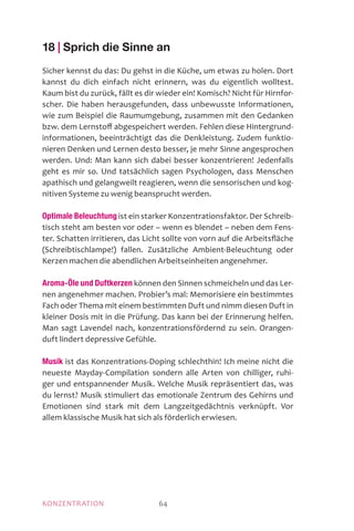 MOTIVATIONKONZENTRATION 64
18 | Sprich die Sinne an
Sicher kennst du das: Du gehst in die Küche, um etwas zu holen. Dort
kannst du dich einfach nicht erinnern, was du eigentlich wolltest.
Kaum bist du zurück, fällt es dir wieder ein! Komisch? Nicht für Hirnfor-
scher. Die haben herausgefunden, dass unbewusste Informationen,
wie zum Beispiel die Raumumgebung, zusammen mit den Gedanken
bzw. dem Lernstoff abgespeichert werden. Fehlen diese Hintergrund-
informationen, beeinträchtigt das die Denkleistung. Zudem funktio-
nieren Denken und Lernen desto besser, je mehr Sinne angesprochen
werden. Und: Man kann sich dabei besser konzentrieren! Jedenfalls
geht es mir so. Und tatsächlich sagen Psychologen, dass Menschen
apathisch und gelangweilt reagieren, wenn die sensorischen und kog-
nitiven Systeme zu wenig beansprucht werden.
Optimale Beleuchtung ist ein starker Konzentrationsfaktor. Der Schreib-
tisch steht am besten vor oder – wenn es blendet – neben dem Fens-
ter. Schatten irritieren, das Licht sollte von vorn auf die Arbeitsfläche
(Schreibtischlampe!) fallen. Zusätzliche Ambient-Beleuchtung oder
Kerzen machen die abendlichen Arbeitseinheiten angenehmer.
Aroma-Öle und Duftkerzen können den Sinnen schmeicheln und das Ler-
nen angenehmer machen. Probier’s mal: Memorisiere ein bestimmtes
Fach oder Thema mit einem bestimmten Duft und nimm diesen Duft in
kleiner Dosis mit in die Prüfung. Das kann bei der Erinnerung helfen.
Man sagt Lavendel nach, konzentrationsfördernd zu sein. Orangen-
duft lindert depressive Gefühle.
Musik ist das Konzentrations-Doping schlechthin! Ich meine nicht die
neueste Mayday-Compilation sondern alle Arten von chilliger, ruhi-
ger und entspannender Musik. Welche Musik repräsentiert das, was
du lernst? Musik stimuliert das emotionale Zentrum des Gehirns und
Emotionen sind stark mit dem Langzeitgedächtnis verknüpft. Vor
allem klassische Musik hat sich als förderlich erwiesen.
 